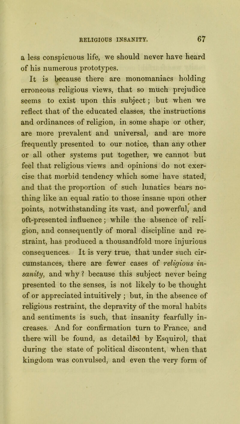 a less conspicuous life, we should never have heard of his numerous prototypes. It is because there are monomaniacs holding erroneous religious views, that so much prejudice seems to exist upon this subject; but when we reflect that of the educated classes, the instructions and ordinances of religion, in some shape or other, are more prevalent and universal, and are more frequently presented to our notice, than any other or all other systems put together, we cannot but feel that religious views and opinions do not exer- cise that morbid tendency which some have stated, and that the proportion of such lunatics bears no- thing like an equal ratio to those insane upon other 0 points, notwithstanding its vast, and powerful, and oft-presented influence; while the absence of reli- gion, and consequently of moral discipline and re- straint, has produced a thousandfold more injurious consequences. It is very true, that under such cir- cumstances, there are fewer cases of religious in- sanity, and why ? because this subject never being presented to the senses, is not likely to be thought of or appreciated intuitively ; but, in the absence of religious restraint, the depravity of the moral habits and sentiments is such, that insanity fearfully in- creases. And for confirmation turn to France, and there will be found, as detailed by Esquirol, that during the state of political discontent, when that kingdom was convulsed, and even the very form of