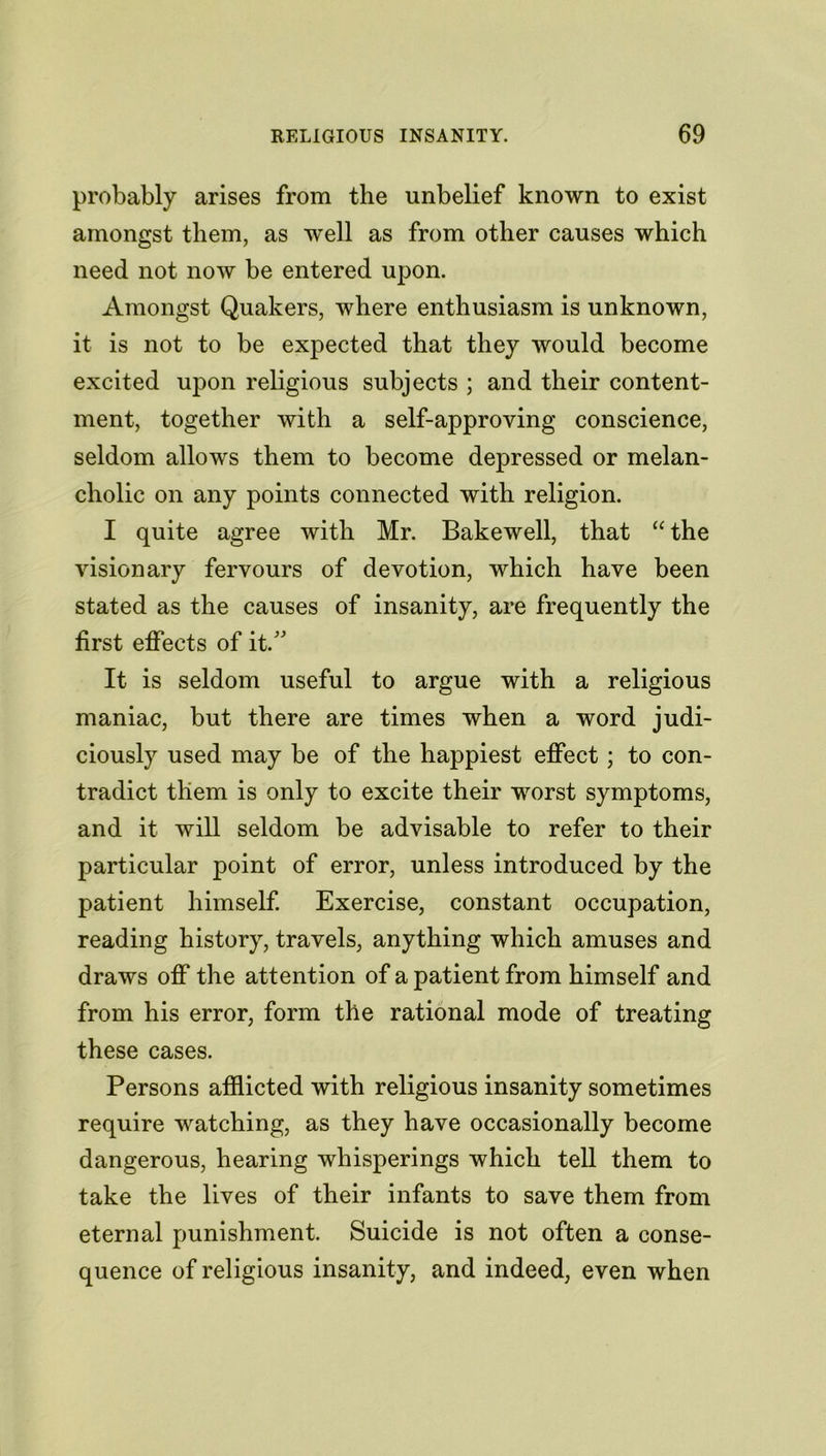 probably arises from the unbelief known to exist amongst them, as well as from other causes which need not now be entered upon. Amongst Quakers, where enthusiasm is unknown, it is not to be expected that they would become excited upon religious subjects ; and their content- ment, together with a self-approving conscience, seldom allows them to become depressed or melan- cholic on any points connected with religion. I quite agree with Mr. Bakewell, that “ the visionary fervours of devotion, which have been stated as the causes of insanity, are frequently the first effects of it/' It is seldom useful to argue with a religious maniac, but there are times when a word judi- ciously used may be of the happiest effect; to con- tradict them is only to excite their worst symptoms, and it will seldom be advisable to refer to their particular point of error, unless introduced by the patient himself. Exercise, constant occupation, reading history, travels, anything which amuses and draws off the attention of a patient from himself and from his error, form the rational mode of treating these cases. Persons afflicted with religious insanity sometimes require watching, as they have occasionally become dangerous, hearing whisperings which tell them to take the lives of their infants to save them from eternal punishment. Suicide is not often a conse- quence of religious insanity, and indeed, even when