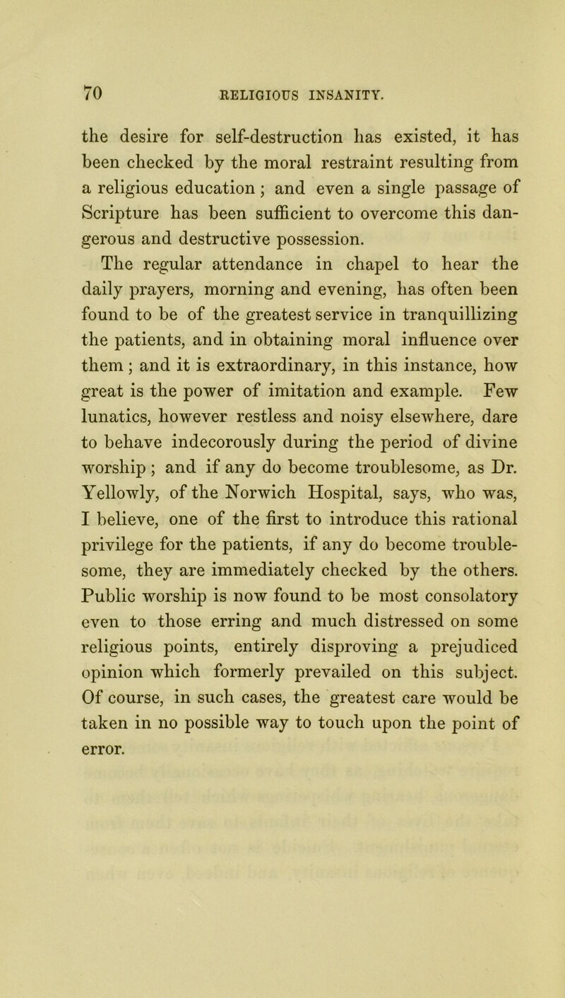 the desire for self-destruction lias existed, it has been checked by the moral restraint resulting from a religious education; and even a single passage of Scripture has been sufficient to overcome this dan- gerous and destructive possession. The regular attendance in chapel to hear the daily prayers, morning and evening, has often been found to be of the greatest service in tranquillizing the patients, and in obtaining moral influence over them; and it is extraordinary, in this instance, how great is the power of imitation and example. Few lunatics, however restless and noisy elsewhere, dare to behave indecorously during the period of divine worship ; and if any do become troublesome, as Dr. Yellowly, of the Norwich Hospital, says, who was, I believe, one of the first to introduce this rational privilege for the patients, if any do become trouble- some, they are immediately checked by the others. Public worship is now found to be most consolatory even to those erring and much distressed on some religious points, entirely disproving a prejudiced opinion which formerly prevailed on this subject. Of course, in such cases, the greatest care would be taken in no possible way to touch upon the point of error.