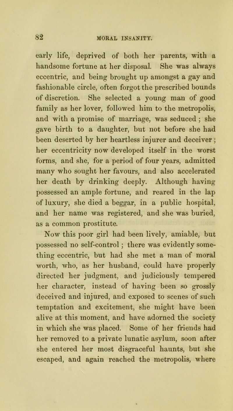 early life, deprived of both her parents, with a handsome fortune at her disposal. She was always eccentric, and being brought up amongst a gay and fashionable circle, often forgot the prescribed bounds of discretion. She selected a young man of good family as her lover, followed him to the metropolis, and with a promise of marriage, was seduced ; she gave birth to a daughter, but not before she had been deserted by her heartless injurer and deceiver; her eccentricity now developed itself in the worst forms, and she, for a period of four years, admitted many who sought her favours, and also accelerated her death by drinking deeply. Although having possessed an ample fortune, and reared in the lap of luxury, she died a beggar, in a public hospital, and her name was registered, and she was buried, as a common prostitute. Now this poor girl had been lively, amiable, but possessed no self-control; there was evidently some- thing eccentric, but had she met a man of moral worth, who, as her husband, could have properly directed her judgment, and judiciously tempered her character, instead of having been so grossly deceived and injured, and exposed to scenes of such temptation and excitement, she might have been alive at this moment, and have adorned the society in which she was placed. Some of her friends had her removed to a private lunatic asylum, soon after she entered her most disgraceful haunts, but she escaped, and again reached the metropolis, where