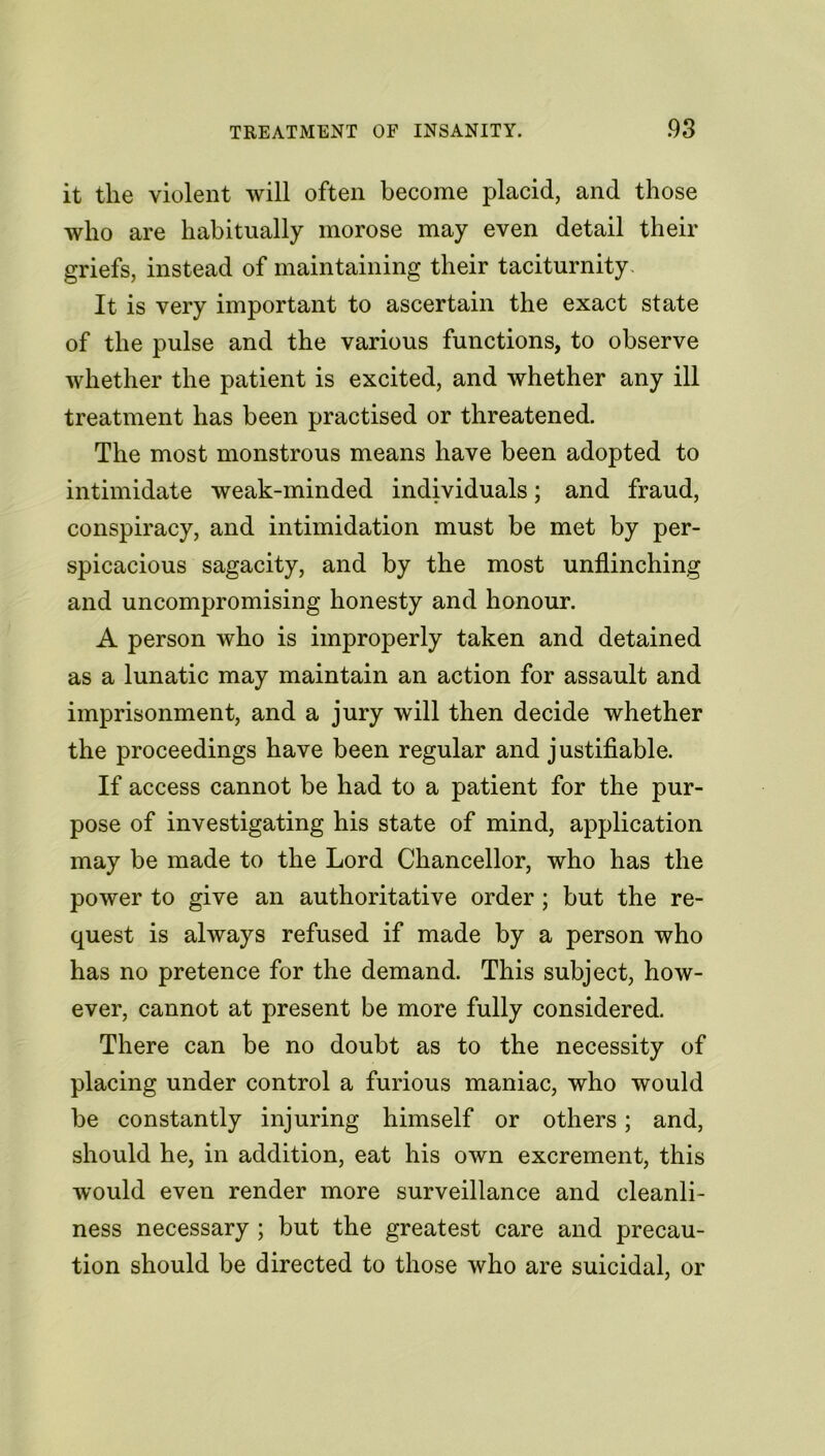 it the violent will often become placid, and those who are habitually morose may even detail their griefs, instead of maintaining their taciturnity It is very important to ascertain the exact state of the pulse and the various functions, to observe whether the patient is excited, and whether any ill treatment has been practised or threatened. The most monstrous means have been adopted to intimidate weak-minded individuals; and fraud, conspiracy, and intimidation must be met by per- spicacious sagacity, and by the most unflinching and uncompromising honesty and honour. A person who is improperly taken and detained as a lunatic may maintain an action for assault and imprisonment, and a jury will then decide whether the proceedings have been regular and justifiable. If access cannot be had to a patient for the pur- pose of investigating his state of mind, application may be made to the Lord Chancellor, who has the power to give an authoritative order; but the re- quest is always refused if made by a person who has no pretence for the demand. This subject, how- ever, cannot at present be more fully considered. There can be no doubt as to the necessity of placing under control a furious maniac, who would be constantly injuring himself or others; and, should he, in addition, eat his own excrement, this would even render more surveillance and cleanli- ness necessary ; but the greatest care and precau- tion should be directed to those who are suicidal, or