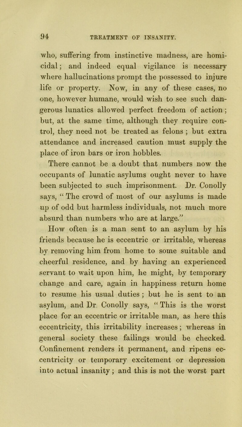 who, suffering from instinctive madness, are homi- cidal ; and indeed equal vigilance is necessary where hallucinations prompt the possessed to injure life or property. Now, in any of these cases, no one, however humane, would wish to see such dan- gerous lunatics allowed perfect freedom of action ; but, at the same time, although they require con- trol, they need not be treated as felons ; but extra attendance and increased caution must supply the place of iron bars or iron hobbles. There cannot be a doubt that numbers now the occupants of lunatic asylums ought never to have been subjected to such imprisonment. Dr. Con oily says, “ The crowd of most of our asylums is made up of odd but harmless individuals, not much more absurd than numbers who are at large/’ How often is a man sent to an asylum by his friends because he is eccentric or irritable, whereas by removing him from home to some suitable and cheerful residence, and by having an experienced servant to wait upon him, he might, by temporary change and care, again in happiness return home to resume his usual duties ; but he is sent to an asylum, and Dr. Conolly says, “ This is the worst place for an eccentric or irritable man, as here this eccentricity, this irritability increases; whereas in general society these failings would be checked. Confinement renders it permanent, and ripens ec- centricity or temporary excitement or depression into actual insanity; and this is not the worst part