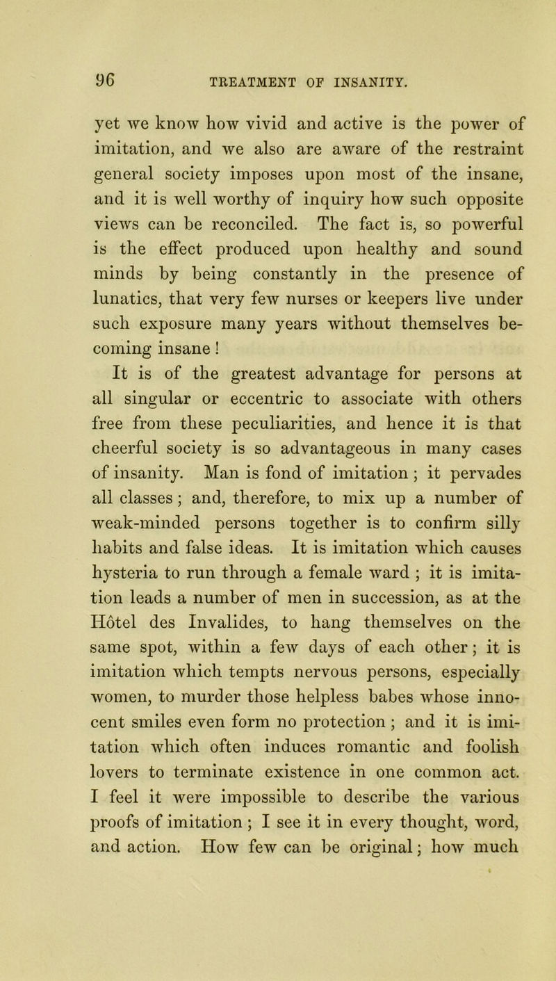 yet we know how vivid and active is the power of imitation, and we also are aware of the restraint general society imposes upon most of the insane, and it is well worthy of inquiry how such opposite views can be reconciled. The fact is, so powerful is the effect produced upon healthy and sound minds by being constantly in the presence of lunatics, that very few nurses or keepers live under such exposure many years without themselves be- coming insane! It is of the greatest advantage for persons at all singular or eccentric to associate with others free from these peculiarities, and hence it is that cheerful society is so advantageous in many cases of insanity. Man is fond of imitation ; it pervades all classes; and, therefore, to mix up a number of weak-minded persons together is to confirm silly habits and false ideas. It is imitation which causes hysteria to run through a female ward ; it is imita- tion leads a number of men in succession, as at the Hotel des Invalides, to hang themselves on the same spot, within a few days of each other; it is imitation which tempts nervous persons, especially women, to murder those helpless babes whose inno- cent smiles even form no protection ; and it is imi- tation which often induces romantic and foolish lovers to terminate existence in one common act. I feel it were impossible to describe the various proofs of imitation ; I see it in every thought, word, and action. How few can be original; how much