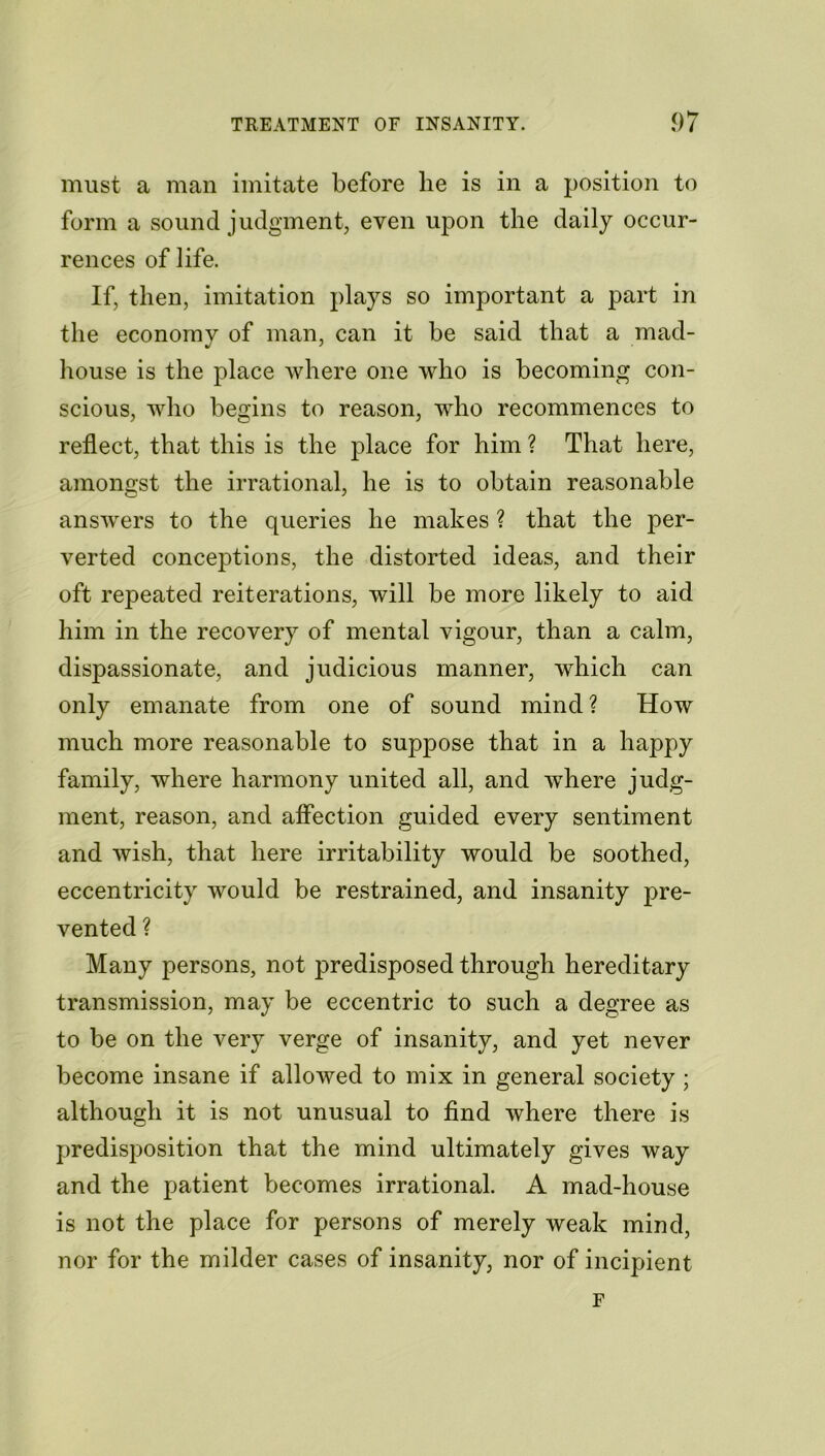 must a man imitate before he is in a position to form a sound judgment, even upon the daily occur- rences of life. If, then, imitation plays so important a part in the economy of man, can it be said that a mad- house is the place where one who is becoming con- scious, who begins to reason, who recommences to reflect, that this is the place for him ? That here, amongst the irrational, he is to obtain reasonable answers to the queries he makes ? that the per- verted conceptions, the distorted ideas, and their oft repeated reiterations, will be more likely to aid him in the recovery of mental vigour, than a calm, dispassionate, and judicious manner, which can only emanate from one of sound mind? How much more reasonable to suppose that in a happy family, where harmony united all, and wThere judg- ment, reason, and aifection guided every sentiment and wish, that here irritability would be soothed, eccentricity would be restrained, and insanity pre- vented ? Many persons, not predisposed through hereditary transmission, may be eccentric to such a degree as to be on the very verge of insanity, and yet never become insane if allowed to mix in general society ; although it is not unusual to find where there is predisposition that the mind ultimately gives way and the patient becomes irrational. A mad-house is not the place for persons of merely weak mind, nor for the milder cases of insanity, nor of incipient F