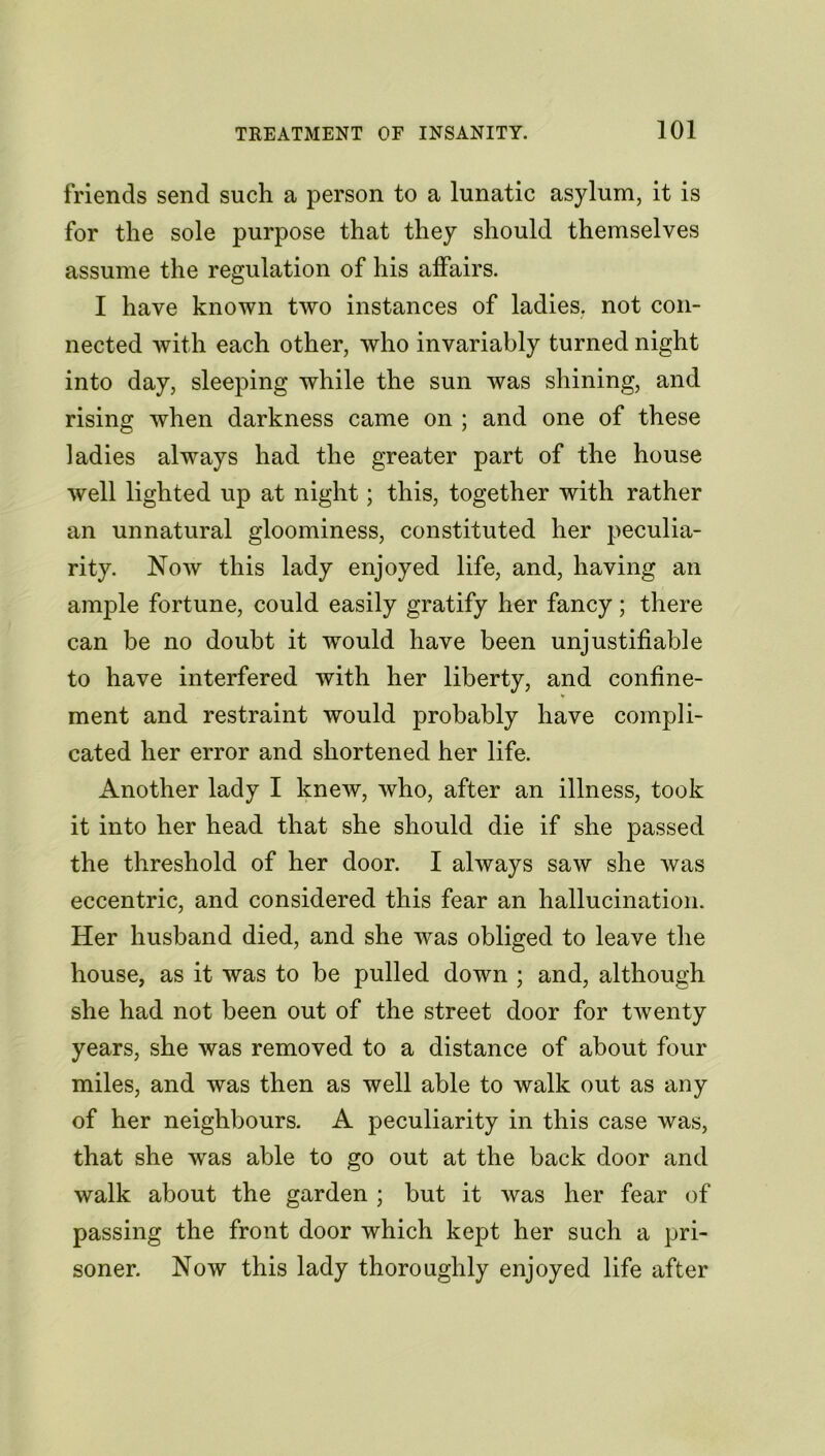 friends send such a person to a lunatic asylum, it is for the sole purpose that they should themselves assume the regulation of his affairs. I have known two instances of ladies, not con- nected with each other, who invariably turned night into day, sleeping while the sun was shining, and rising when darkness came on ; and one of these ladies always had the greater part of the house well lighted up at night; this, together with rather an unnatural gloominess, constituted her peculia- rity. Now this lady enjoyed life, and, having an ample fortune, could easily gratify her fancy; there can be no doubt it would have been unjustifiable to have interfered with her liberty, and confine- ment and restraint would probably have compli- cated her error and shortened her life. Another lady I knew, who, after an illness, took it into her head that she should die if she passed the threshold of her door. I always saw she was eccentric, and considered this fear an hallucination. Her husband died, and she was obliged to leave the house, as it was to be pulled down ; and, although she had not been out of the street door for twenty years, she was removed to a distance of about four miles, and was then as well able to walk out as any of her neighbours. A peculiarity in this case was, that she was able to go out at the back door and walk about the garden ; but it was her fear of passing the front door which kept her such a pri- soner. Now this lady thoroughly enjoyed life after