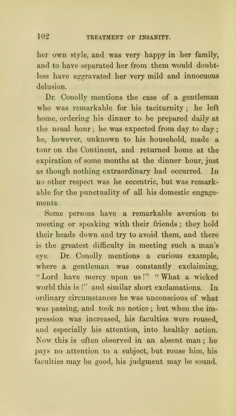 her own style, and was very happy in her family, and to have separated her from them would doubt- less have aggravated her very mild and innocuous delusion. Dr. Conolly mentions the case of a gentleman who was remarkable for his taciturnity ; he left home, ordering his dinner to be prepared daily at the usual hour; he was expected from day to day ; he, however, unknown to his household, made a tour on the Continent, and returned home at the expiration of some months at the dinner hour, just as though nothing extraordinary had occurred. In no other respect was he eccentric, but was remark- able for the punctuality of all his domestic engage- ments. Some persons have a remarkable aversion to meeting or speaking with their friends ; they hold their heads down and try to avoid them, and there is the greatest difficulty in meeting such a man’s eye. Dr. Conolly mentions a curious example, where a gentleman Avas constantly exclaiming, “ Lord have mercy upon us!” “ What a wicked world this is l” and similar short exclamations. In ordinary circumstances he was unconscious of what was passing, and took no notice; but when the im- pression was increased, his faculties were roused, and especially his attention, into healthy action. Now this is often observed in an absent man ; he pays no attention to a subject, but rouse him, his faculties may be good, his judgment may be sound.