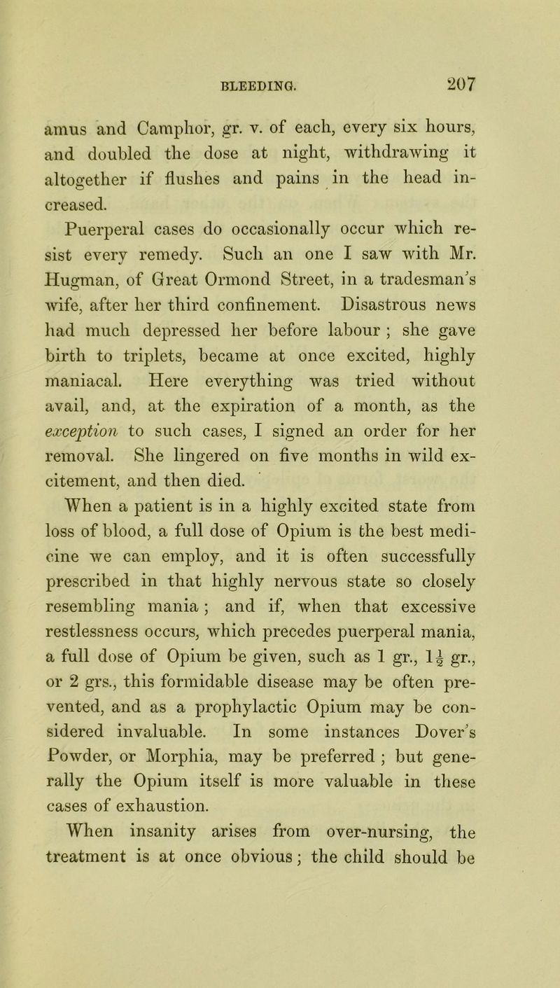 amus and Camphor, gr. v. of each, every six hours, and doubled the dose at night, withdrawing it altogether if flushes and pains in the head in- creased. Puerperal cases do occasionally occur which re- sist every remedy. Such an one I saw with Mr. Iiugman, of Great Ormond Street, in a tradesman's wife, after her third confinement. Disastrous news had much depressed her before labour ; she gave birth to triplets, became at once excited, highly maniacal. Here everything was tried without avail, and, at the expiration of a month, as the exception to such cases, I signed an order for her removal. She lingered on five months in wild ex- citement, and then died. When a patient is in a highly excited state from loss of blood, a full dose of Opium is the best medi- cine we can employ, and it is often successfully prescribed in that highly nervous state so closely resembling mania; and if, when that excessive restlessness occurs, which precedes puerperal mania, a full dose of Opium be given, such as 1 gr., 1^ gr., or 2 grs., this formidable disease may be often pre- vented, and as a prophylactic Opium may be con- sidered invaluable. In some instances Dovers Powder, or Morphia, may be preferred ; but gene- rally the Opium itself is more valuable in these cases of exhaustion. When insanity arises from over-nursing, the treatment is at once obvious; the child should be