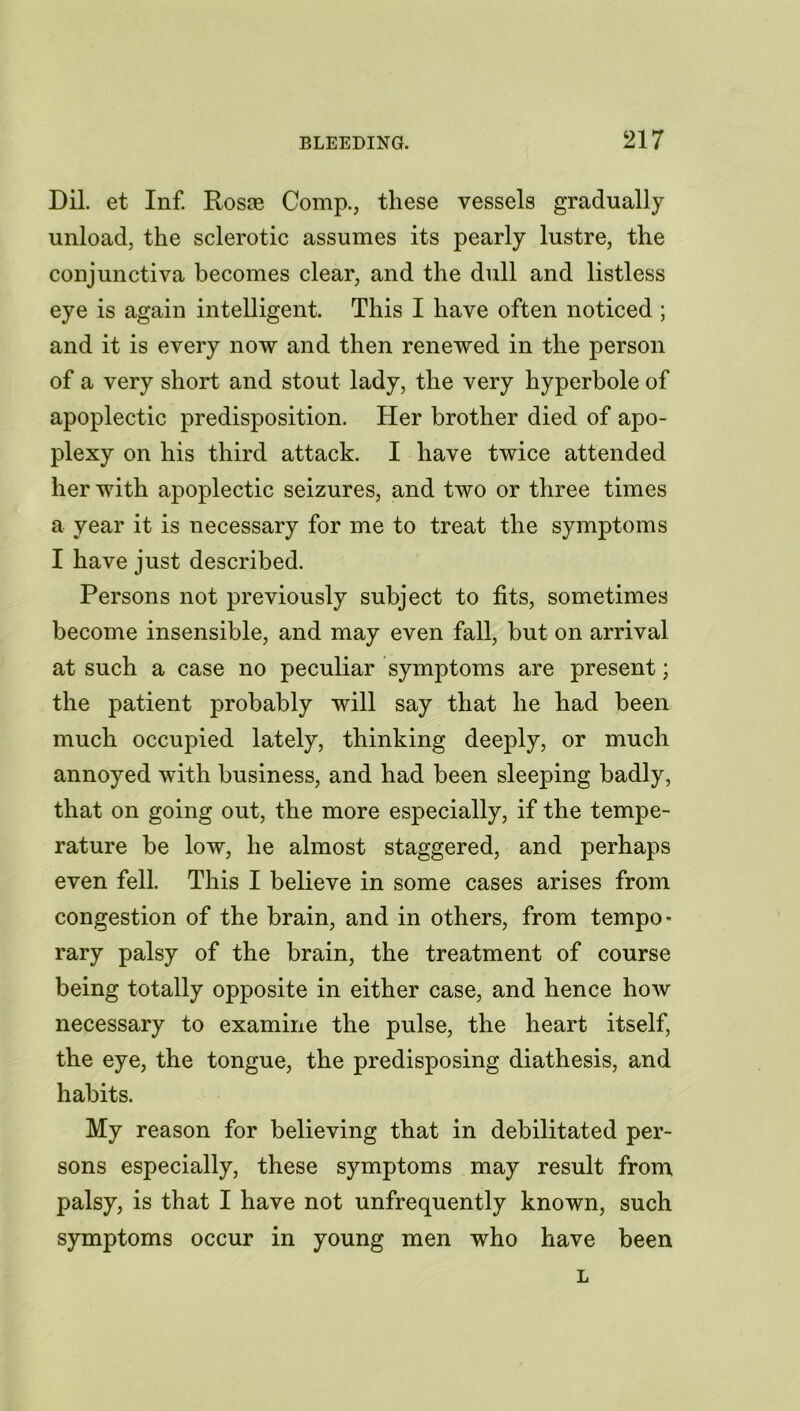 Dil. et Inf. Rosse Comp., these vessels gradually unload, the sclerotic assumes its pearly lustre, the conjunctiva becomes clear, and the dull and listless eye is again intelligent. This I have often noticed ; and it is every now and then renewed in the person of a very short and stout lady, the very hyperbole of apoplectic predisposition. Her brother died of apo- plexy on his third attack. I have twice attended her with apoplectic seizures, and two or three times a year it is necessary for me to treat the symptoms I have just described. Persons not previously subject to fits, sometimes become insensible, and may even fall, but on arrival at such a case no peculiar symptoms are present; the patient probably will say that he had been much occupied lately, thinking deeply, or much annoyed with business, and had been sleeping badly, that on going out, the more especially, if the tempe- rature be low, he almost staggered, and perhaps even fell. This I believe in some cases arises from congestion of the brain, and in others, from tempo- rary palsy of the brain, the treatment of course being totally opposite in either case, and hence how necessary to examine the pulse, the heart itself, the eye, the tongue, the predisposing diathesis, and habits. My reason for believing that in debilitated per- sons especially, these symptoms may result from palsy, is that I have not unfrequently known, such symptoms occur in young men who have been L