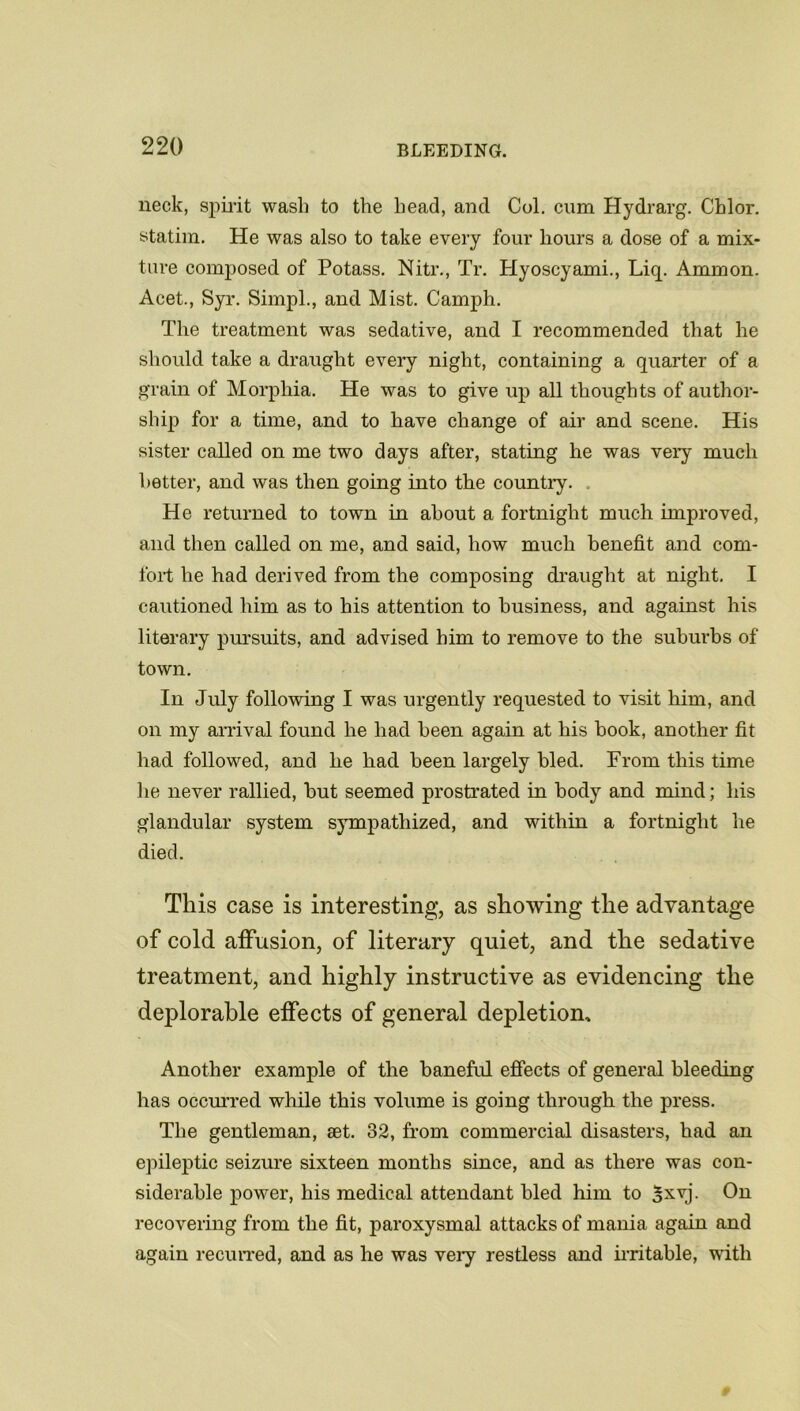 neck, spirit wash to the head, and Col. cum Hydrarg. Chlor. statim. He was also to take every four hours a dose of a mix- ture composed of Potass. Nitr., Tr. Hyoscyami., Liq. Ammon. Acet., Syr. Simpl., and Mist. Camph. The treatment was sedative, and I recommended that he should take a draught every night, containing a quarter of a grain of Morphia. He was to give up all thoughts of author- ship for a time, and to have change of air and scene. His sister called on me two days after, stating he was very much better, and was then going into the country. He returned to town in about a fortnight much improved, and then called on me, and said, how much benefit and com- fort he had derived from the composing draught at night. I cautioned him as to his attention to business, and against his literary pursuits, and advised him to remove to the suburbs of town. In July following I was urgently requested to visit him, and on my arrival found he had been again at his book, another fit had followed, and lie had been largely bled. From this time he never rallied, but seemed prostrated in body and mind; his glandular system sympathized, and within a fortnight he died. This case is interesting, as showing the advantage of cold affusion, of literary quiet, and the sedative treatment, and highly instructive as evidencing the deplorable effects of general depletion. Another example of the baneful effects of general bleeding has occurred while this volume is going through the press. The gentleman, set. 32, from commercial disasters, had an epileptic seizure sixteen months since, and as there was con- siderable power, his medical attendant bled him to |xvj. On recovering from the fit, paroxysmal attacks of mania again and again recurred, and as he was very restless and irritable, with