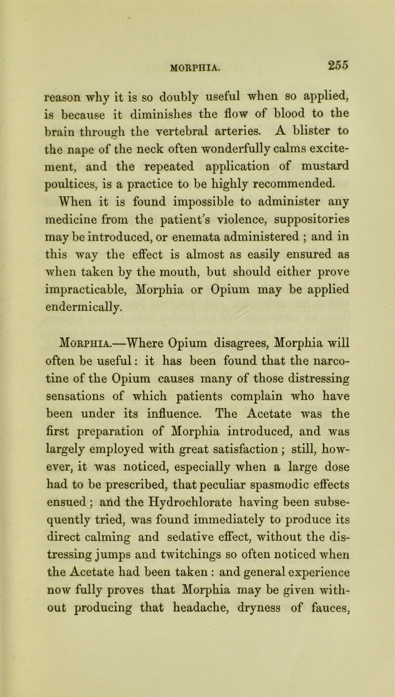 reason why it is so doubly useful when so applied, is because it diminishes the flow of blood to the brain through the vertebral arteries. A blister to the nape of the neck often wonderfully calms excite- ment, and the repeated application of mustard poultices, is a practice to be highly recommended. When it is found impossible to administer any medicine from the patient’s violence, suppositories may be introduced, or enemata administered ; and in this way the effect is almost as easily ensured as when taken by the mouth, but should either prove impracticable, Morphia or Opium may be applied endermically. Morphia.—Where Opium disagrees, Morphia will often be useful: it has been found that the narco- tine of the Opium causes many of those distressing sensations of which patients complain who have been under its influence. The Acetate was the first preparation of Morphia introduced, and was largely employed with great satisfaction ; still, how- ever, it was noticed, especially when a large dose had to be prescribed, that peculiar spasmodic effects ensued ; arid the Hydrochlorate having been subse- quently tried, was found immediately to produce its direct calming and sedative effect, without the dis- tressing jumps and twitchings so often noticed when the Acetate had been taken : and general experience now fully proves that Morphia may be given with- out producing that headache, dryness of fauces,