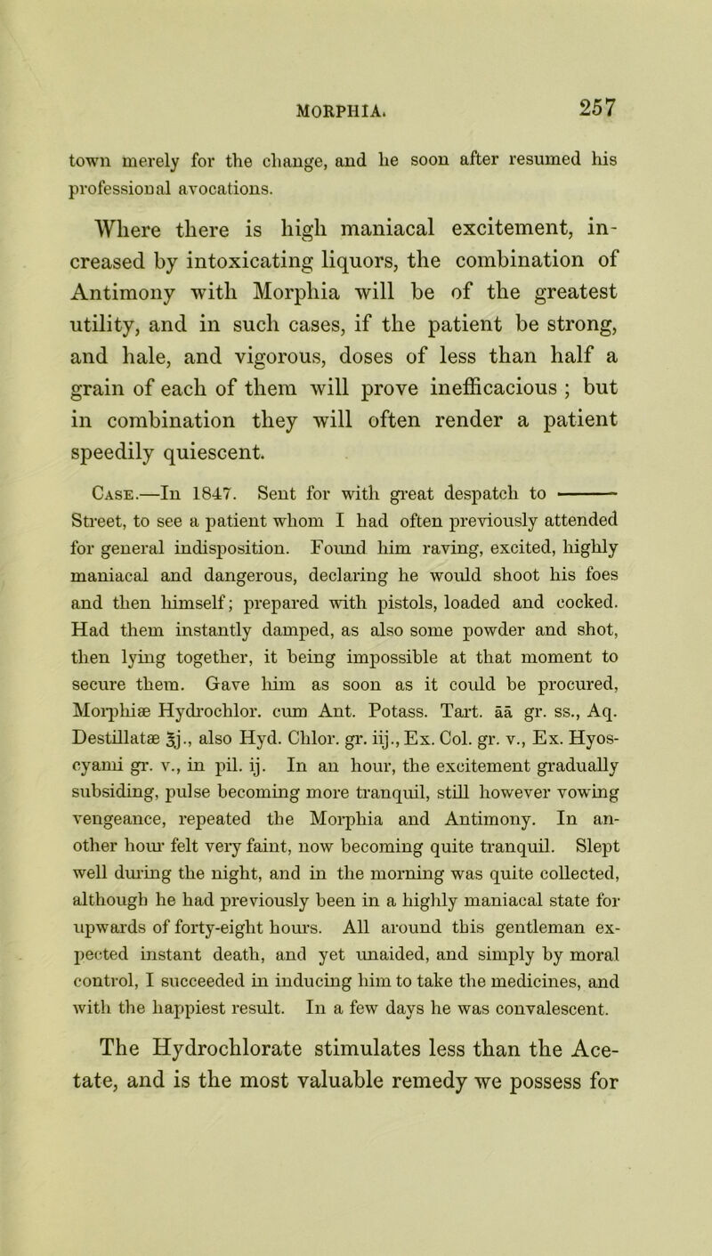 town merely for the change, and he soon after resumed his professional avocations. Where there is high maniacal excitement, in- creased by intoxicating liquors, the combination of Antimony with Morphia will be of the greatest utility, and in such cases, if the patient be strong, and hale, and vigorous, doses of less than half a grain of each of them will prove inefficacious ; but in combination they will often render a patient speedily quiescent Case.—In 1847. Sent for with great despatch to ■ Street, to see a patient whom I had often previously attended for general indisposition. Found him raving, excited, highly maniacal and dangerous, declaring he would shoot his foes and then himself; prepared with pistols, loaded and cocked. Had them instantly damped, as also some powder and shot, then lying together, it being impossible at that moment to secure them. Gave him as soon as it coidd be procured, Morphise Hydrochlor. cum Ant. Potass. Tart, aa gr. ss., Aq. Destillatae 3j-, also Hyd. Clilor. gr. iij., Ex. Col. gr. v., Ex. Hyos- cyami gr. v., in pil. ij. In an hour, the excitement gradually subsiding, pulse becoming more tranquil, still however vow^ing vengeance, repeated the Morphia and Antimony. In an- other hour felt very faint, now becoming quite tranquil. Slept well during the night, and in the morning was quite collected, although he had previously been in a highly maniacal state for upwards of forty-eight hours. All around this gentleman ex- pected instant death, and yet unaided, and simply by moral control, I succeeded in inducing him to take the medicines, and with the happiest result. In a few days he was convalescent. The Hydrochlorate stimulates less than the Ace- tate, and is the most valuable remedy we possess for