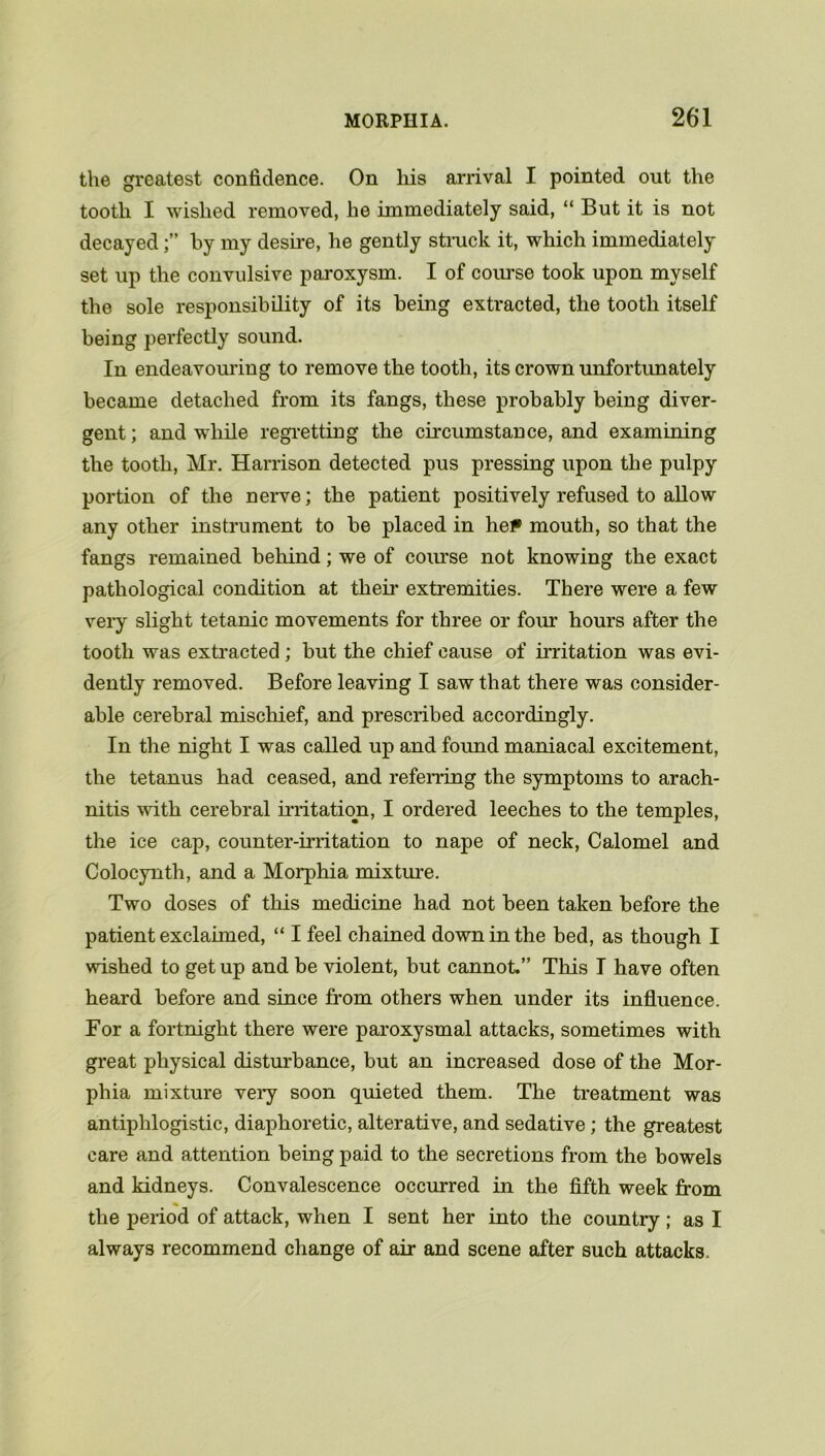 the greatest confidence. On his arrival I pointed out the tooth I wished removed, he immediately said, “ But it is not decayedby my desire, he gently struck it, which immediately set up the convulsive paroxysm. I of course took upon myself the sole responsibility of its being extracted, the tooth itself being perfectly sound. In endeavouring to remove the tooth, its crown unfortunately became detached from its fangs, these probably being diver- gent ; and while regretting the circumstance, and examining the tooth, Mr. Harrison detected pus pressing upon the pulpy portion of the nerve; the patient positively refused to allow any other instrument to be placed in he? mouth, so that the fangs remained behind; we of course not knowing the exact pathological condition at then* extremities. There were a few very slight tetanic movements for three or four hours after the tooth was extracted; but the chief cause of irritation was evi- dently removed. Before leaving I saw that there was consider- able cerebral mischief, and prescribed accordingly. In the night I was called up and found maniacal excitement, the tetanus had ceased, and referring the symptoms to arach- nitis with cerebral irritation, I ordered leeches to the temples, the ice cap, counter-irritation to nape of neck, Calomel and Colocynth, and a Morphia mixture. Two doses of this medicine had not been taken before the patient exclaimed, “ I feel chained down in the bed, as though I wished to get up and be violent, but cannot.” This I have often heard before and since from others when under its influence. For a fortnight there were paroxysmal attacks, sometimes with great physical disturbance, but an increased dose of the Mor- phia mixture very soon quieted them. The treatment was antiphlogistic, diaphoretic, alterative, and sedative; the greatest care and attention being paid to the secretions from the bowels and kidneys. Convalescence occurred in the fifth week from * the period of attack, when I sent her into the country; as I always recommend change of air and scene after such attacks.