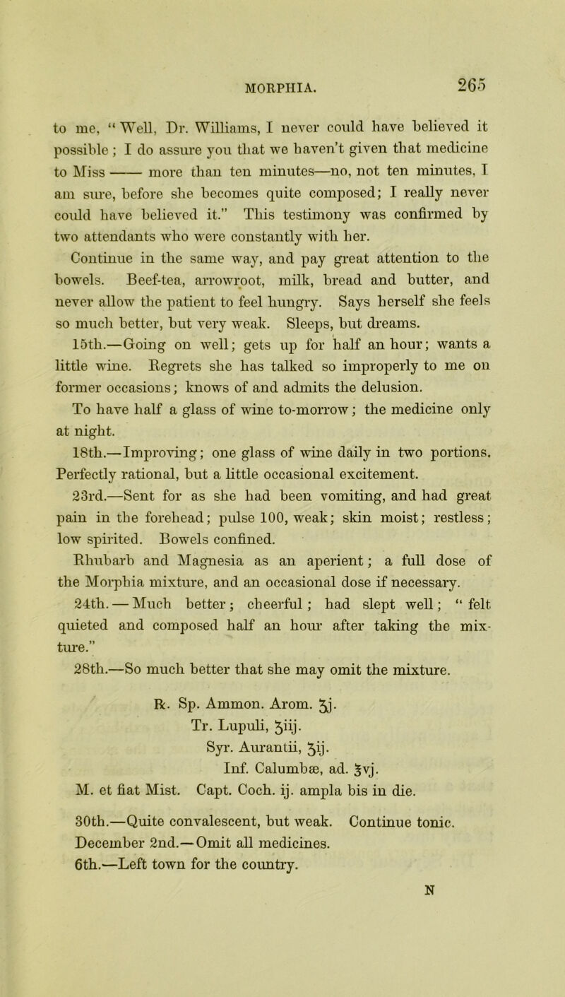 to me, “ Well, Dr. Williams, I never could have believed it possible; I do assure you that we haven’t given that medicine to Miss more than ten minutes—no, not ten minutes, I am sure, before she becomes quite composed; I really never could have believed it.” This testimony was confirmed by two attendants who were constantly with her. Continue in the same way, and pay great attention to the bowels. Beef-tea, arrowroot, milk, bread and butter, and never allow the patient to feel hungry. Says herself she feels so much better, but very weak. Sleeps, but dreams. 15th.—Going on well; gets up for half an hour; wants a little wine. Regrets she has talked so improperly to me on former occasions; knows of and admits the delusion. To have half a glass of wine to-morrow; the medicine only at night. 18th.—Improving; one glass of wine daily in two portions. Perfectly rational, but a little occasional excitement. 23rd.—Sent for as she had been vomiting, and had great pain in the forehead; pulse 100, weak; skin moist; restless; low spirited. Bowels confined. Rhubarb and Magnesia as an aperient; a full dose of the Morphia mixture, and an occasional dose if necessary. 24th. — Much better; cheerful; had slept well; “ felt quieted and composed half an hour after taking the mix- ture.” 28th.—So much better that she may omit the mixture. R. Sp. Ammon. Arom. 5j- Tr. Lupuli, ^iij- Syr. Aurantii, ^ij. Inf. Calumbse, ad. $vj. M. et fiat Mist. Capt. Coch. ij. ampla bis in die. 30th.—Quite convalescent, but weak. Continue tonic. December 2nd.—Omit all medicines. 6th.—Left town for the coimtry. N