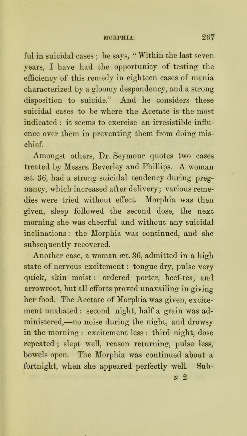 ful in suicidal cases ; he says, “ Within the last seven years, I have had the opportunity of testing the efficiency of this remedy in eighteen cases of mania characterized by a gloomy despondency, and a strong disposition to suicide/' And he considers these suicidal cases to be where the Acetate is the most indicated : it seems to exercise an irresistible influ- ence over them in preventing them from doing mis- chief Amongst others, Dr. Seymour quotes two cases treated by Messrs. Beverley and Phillips. A woman aet. 36, had a strong suicidal tendency during preg- nancy, which increased after delivery; various reme- dies were tried without effect. Morphia was then given, sleep followed the second dose, the next morning she was cheerful and without any suicidal inclinations: the Morphia was continued, and she subsequently recovered. Another case, a woman set. 36, admitted in a high state of nervous excitement: tongue dry, pulse very quick, skin moist: ordered porter, beef-tea, and arrowroot, but all efforts proved unavailing in giving her food. The Acetate of Morphia was given, excite- ment unabated : second night, half a grain was ad- ministered,—no noise during the night, and drowsy in the morning : excitement less : third night, dose repeated ; slept well, reason returning, pulse less, bowels open. The Morphia was continued about a fortnight, when she appeared perfectly well. Sub- N 2