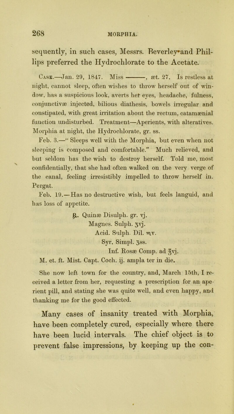 sequently, in such cases, Messrs. Heverley*and Phil- lips preferred the Hydrochlorate to the Acetate. Cask.—Jan. 29, 1847. Miss , set. 27. Is restless at night, cannot sleep, often wishes to throw herself out of win- dow. has a suspicious look, averts hel’ eyes, headache, fulness, coujunctivse injected, bilious diathesis, bowels irregular and constipated, with great irritation about the rectum, catamsenial function undisturbed. Treatment—Aperients, with alteratives. Morphia at night, the Hydrochlorate, gr. ss. Feb. 3.—“ Sleeps well with the Morphia, but even when not sleeping is composed and comfortable.” Much relieved, and but seldom has the wish to destroy herself. Told me, most confidentially, that she had often walked on the very verge of the canal, feeling irresistibly impelled to throw herself in. Pergat. Feb. 19. — Has no destructive wish, but feels languid, and has loss of appetite. Quinse Disulph. gr. yj. Magnes. Sulph. 3yj. Acid. Sulph. Dil. mv. Syr. Simpl. 3ss. Inf. Rosae Comp, ad ^vj. M. et. ft. Mist. Capt. Coch. ij. ampla ter in die. She now left town for the country, and, March 15th, I re- ceived a letter from her, requesting a prescription for an ape- rient pill, and stating she was quite well, and even happy, and thanking me for the good effected. Many cases of insanity treated with Morphia, have been completely cured, especially where there have been lucid intervals. The chief object is to prevent false impressions, by keeping up the con-