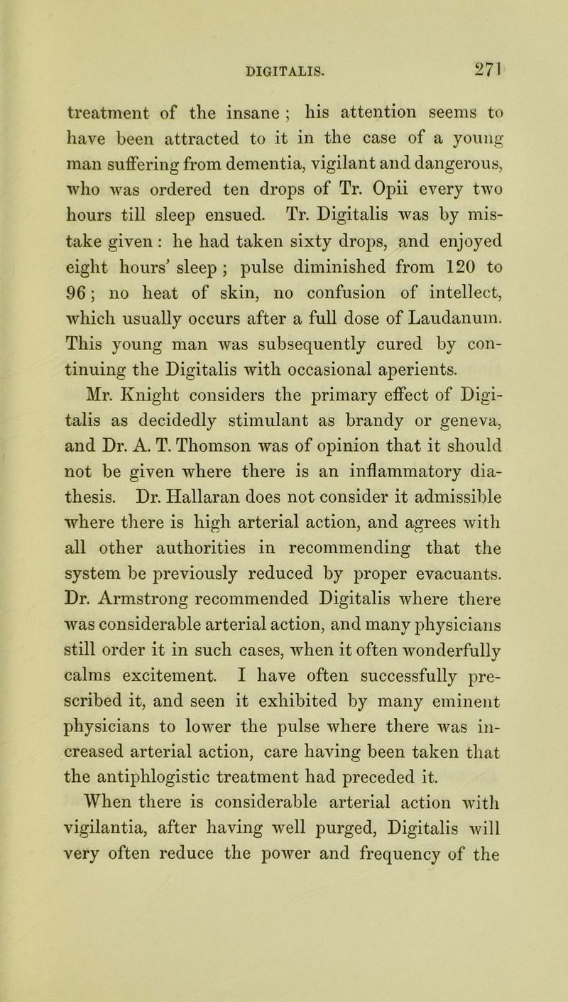 treatment of the insane ; his attention seems to have been attracted to it in the case of a young man suffering from dementia, vigilant and dangerous, who was ordered ten drops of Tr. Opii every two hours till sleep ensued. Tr. Digitalis was by mis- take given : he had taken sixty drops, and enjoyed eight hours' sleep ; pulse diminished from 120 to 96; no heat of skin, no confusion of intellect, which usually occurs after a full dose of Laudanum. This young man was subsequently cured by con- tinuing the Digitalis with occasional aperients. Mr. Knight considers the primary effect of Digi- talis as decidedly stimulant as brandy or geneva, and Dr. A. T. Thomson was of opinion that it should not be given where there is an inflammatory dia- thesis. Dr. Hallaran does not consider it admissible where there is high arterial action, and agrees with all other authorities in recommending that the system be previously reduced by proper evacuants. Dr. Armstrong recommended Digitalis where there was considerable arterial action, and many physicians still order it in such cases, when it often wonderfully calms excitement. I have often successfully pre- scribed it, and seen it exhibited by many eminent physicians to lower the pulse where there was in- creased arterial action, care having been taken that the antiphlogistic treatment had preceded it. When there is considerable arterial action with vigilantia, after having well purged, Digitalis will very often reduce the power and frequency of the