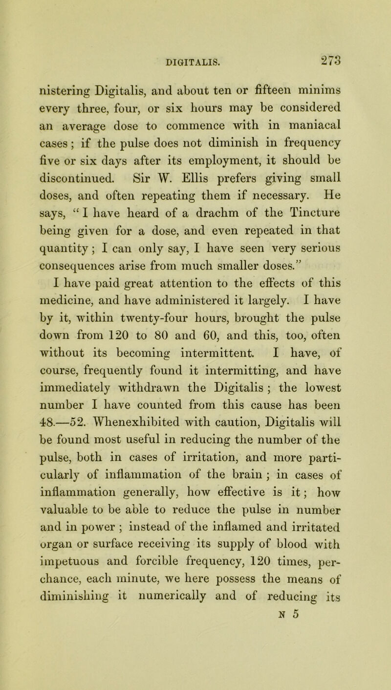 nistering Digitalis, and about ten or fifteen minims every three, four, or six hours may be considered an average dose to commence with in maniacal cases; if the pulse does not diminish in frequency five or six days after its employment, it should be discontinued. Sir W. Ellis prefers giving small doses, and often repeating them if necessary. He says, “ I have heard of a drachm of the Tincture being given for a dose, and even repeated in that quantity; I can only say, I have seen very serious consequences arise from much smaller doses.” I have paid great attention to the effects of this medicine, and have administered it largely. I have by it, within twenty-four hours, brought the pulse down from 120 to 80 and 60, and this, too, often without its becoming intermittent. I have, of course, frequently found it intermitting, and have immediately withdrawn the Digitalis ; the lowest number I have counted from this cause has been 48.—52. Whenexhibited with caution, Digitalis will be found most useful in reducing the number of the pulse, both in cases of irritation, and more parti- cularly of inflammation of the brain ; in cases of inflammation generally, how effective is it; how valuable to be able to reduce the pulse in number and in power ; instead of the inflamed and irritated organ or surface receiving its supply of blood with impetuous and forcible frequency, 120 times, per- chance, each minute, we here possess the means of diminishing it numerically and of reducing its N 5