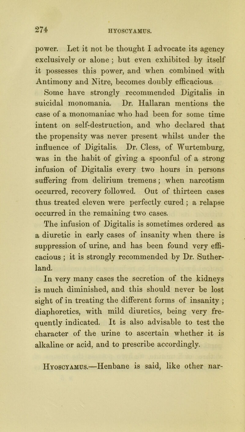 power. Let it not be thought I advocate its agency exclusively or alone ; hut even exhibited by itself it possesses this power, and when combined with Antimony and Nitre, becomes doubly efficacious. Some have strongly recommended Digitalis in suicidal monomania. Dr. Hallaran mentions the case of a monomaniac who had been for some time intent on self-destruction, and who declared that the propensity was never present whilst under the influence of Digitalis. Dr. Cless, of Wurtemburg, was in the habit of giving a spoonful of a strong infusion of Digitalis every two hours in persons suffering from delirium tremens; when narcotism occurred, recovery followed. Out of thirteen cases thus treated eleven were perfectly cured ; a relapse occurred in the remaining two cases. The infusion of Digitalis is sometimes ordered as a diuretic in early cases of insanity when there is suppression of urine, and has been found very effi- cacious ; it is strongly recommended by Dr. Suther- land. In very many cases the secretion of the kidneys is much diminished, and this should never be lost sight of in treating the different forms of insanity ; diaphoretics, with mild diuretics, being very fre- quently indicated. It is also advisable to test the character of the urine to ascertain whether it is alkaline or acid, and to prescribe accordingly. Hyoscyamus.—Henbane is said, like other nar-