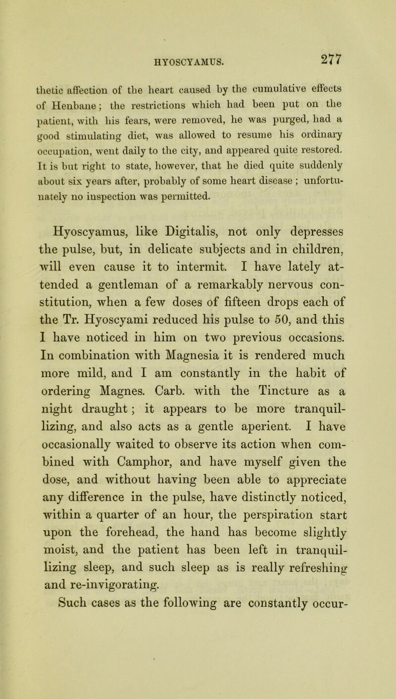 thetic affection of the heart caused by the cumulative effects of Henbane; the restrictions which had been put on the patient, with his fears, were removed, he was purged, had a good stimulating diet, was allowed to resume his ordinary occupation, went daily to the city, and appeared quite restored. It is but right to state, however, that he died quite suddenly about six years after, probably of some heart disease ; unfortu- nately no inspection was permitted. Hyoscyamus, like Digitalis, not only depresses the pulse, but, in delicate subjects and in children, will even cause it to intermit. I have lately at- tended a gentleman of a remarkably nervous con- stitution, when a few doses of fifteen drops each of the Tr. Hyoscyami reduced his pulse to 50, and this I have noticed in him on two previous occasions. In combination with Magnesia it is rendered much more mild, and I am constantly in the habit of ordering Magnes. Carb. with the Tincture as a night draught; it appears to be more tranquil- lizing, and also acts as a gentle aperient. I have occasionally waited to observe its action when com- bined with Camphor, and have myself given the dose, and without having been able to appreciate any difference in the pulse, have distinctly noticed, within a quarter of an hour, the perspiration start upon the forehead, the hand has become slightly moist, and the patient has been left in tranquil- lizing sleep, and such sleep as is really refreshing and re-invigorating. Such cases as the following are constantly occur-