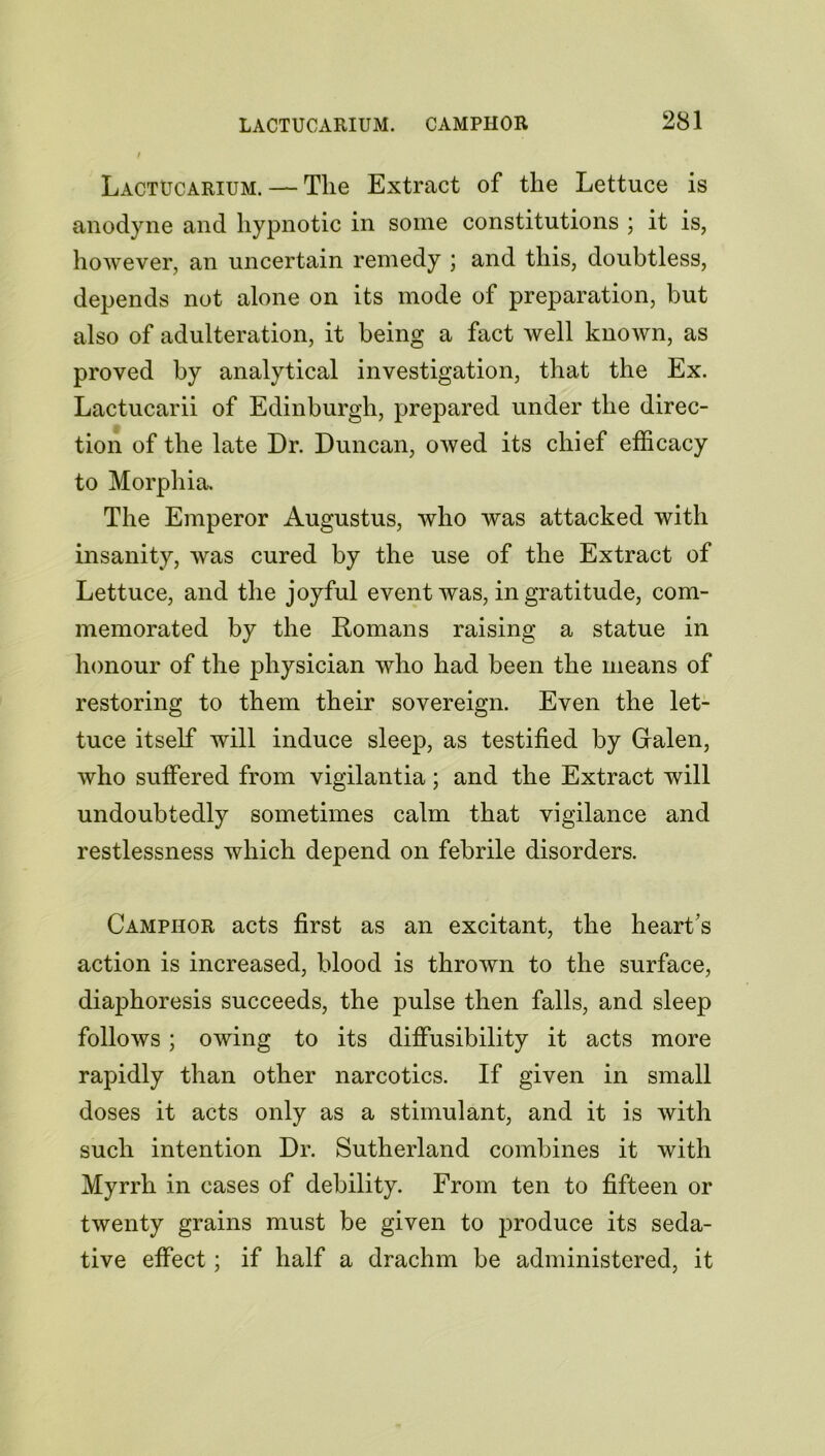 Lactucarium. — Tlie Extract of the Lettuce is anodyne and hypnotic in some constitutions ; it is, however, an uncertain remedy ; and this, doubtless, depends not alone on its mode of preparation, but also of adulteration, it being a fact well known, as proved by analytical investigation, that the Ex. Lactucarii of Edinburgh, prepared under the direc- tion of the late Dr. Duncan, owed its chief efficacy to Morphia. The Emperor Augustus, who was attacked with insanity, was cured by the use of the Extract of Lettuce, and the joyful event was, in gratitude, com- memorated by the Romans raising a statue in honour of the physician who had been the means of restoring to them their sovereign. Even the let- tuce itself will induce sleep, as testified by Galen, who suffered from vigilantia; and the Extract will undoubtedly sometimes calm that vigilance and restlessness which depend on febrile disorders. Camphor acts first as an excitant, the heart’s action is increased, blood is thrown to the surface, diaphoresis succeeds, the pulse then falls, and sleep follows ; owing to its diffusibility it acts more rapidly than other narcotics. If given in small doses it acts only as a stimulant, and it is with such intention Dr. Sutherland combines it with Myrrh in cases of debility. From ten to fifteen or twenty grains must be given to produce its seda- tive effect; if half a drachm be administered, it