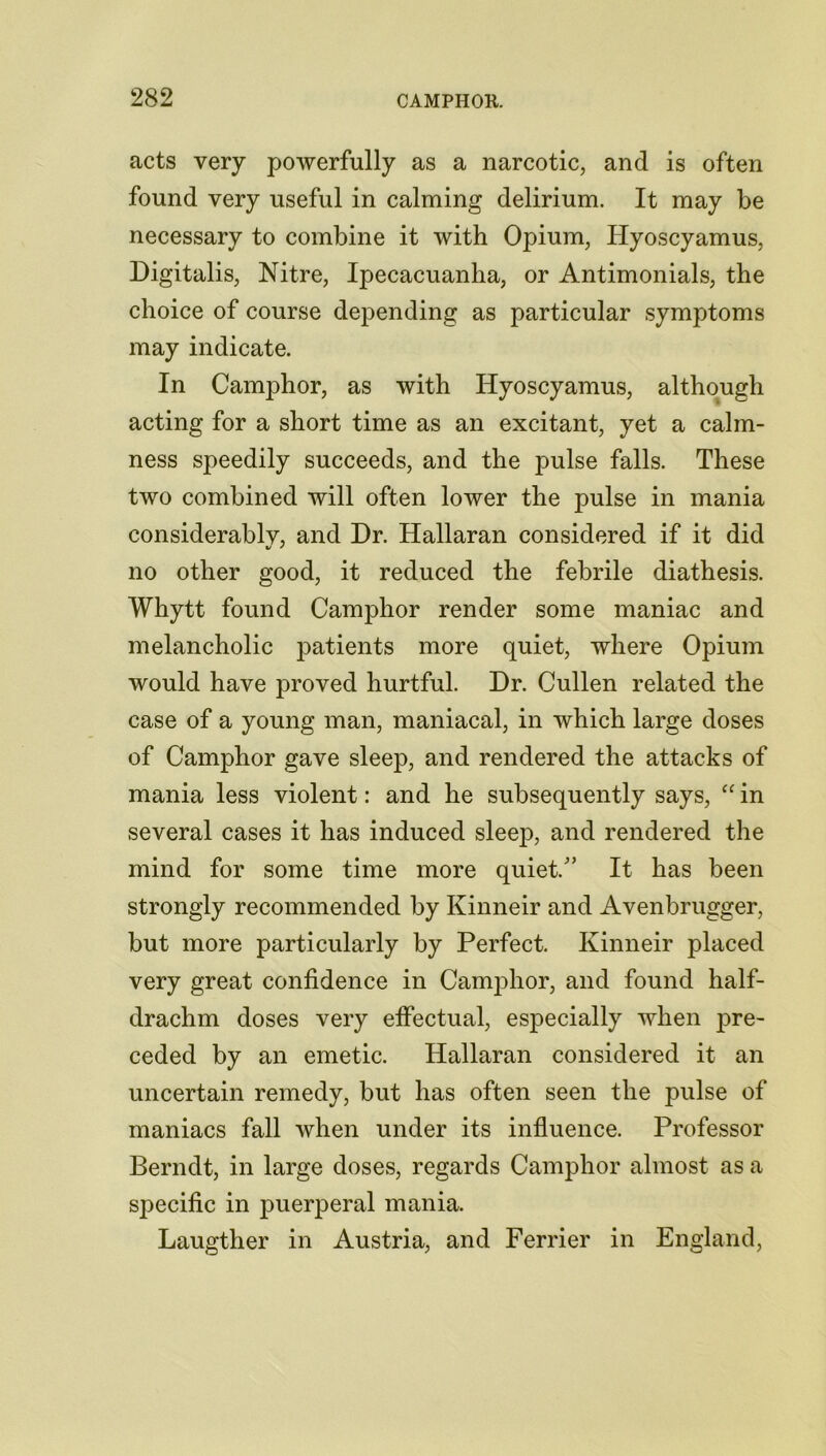 acts very powerfully as a narcotic, and is often found very useful in calming delirium. It may be necessary to combine it with Opium, Hyoscyamus, Digitalis, Nitre, Ipecacuanha, or Antimonials, the choice of course depending as particular symptoms may indicate. In Camphor, as with Hyoscyamus, although acting for a short time as an excitant, yet a calm- ness speedily succeeds, and the pulse falls. These two combined will often lower the pulse in mania considerably, and Dr. Hallaran considered if it did no other good, it reduced the febrile diathesis. Whytt found Camphor render some maniac and melancholic patients more quiet, where Opium would have proved hurtful. Dr. Cullen related the case of a young man, maniacal, in which large doses of Camphor gave sleep, and rendered the attacks of mania less violent: and he subsequently says, “ in several cases it has induced sleep, and rendered the mind for some time more quiet/’ It has been strongly recommended by Kinneir and Avenbrugger, but more particularly by Perfect. Kinneir placed very great confidence in Camphor, and found half- drachm doses very effectual, especially when pre- ceded by an emetic. Hallaran considered it an uncertain remedy, but has often seen the pulse of maniacs fall when under its influence. Professor Berndt, in large doses, regards Camphor almost as a specific in puerperal mania. Laugther in Austria, and Ferrier in England,