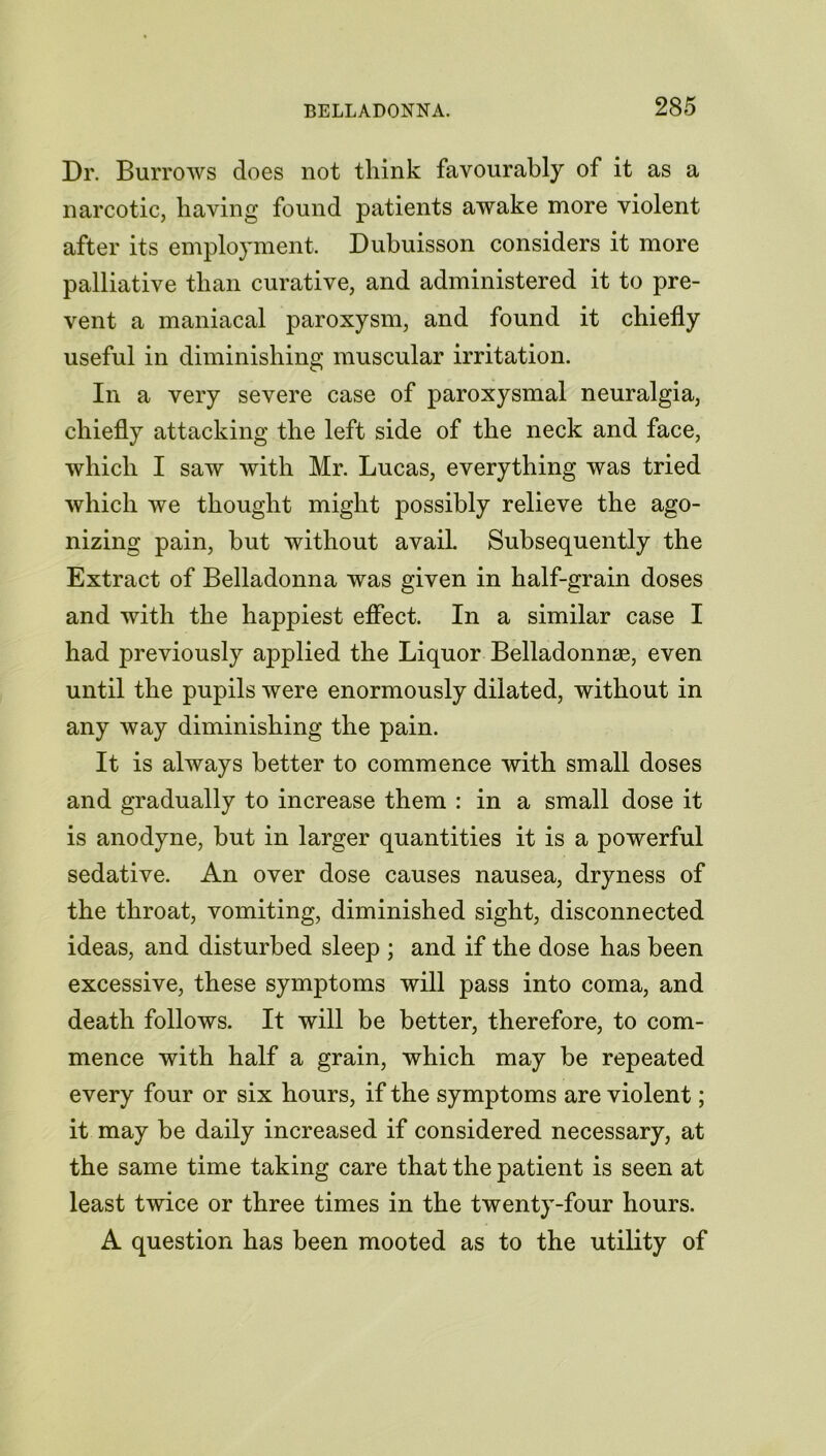 Dr. Burrows does not think favourably of it as a narcotic, having found patients awake more violent after its employment. Dubuisson considers it more palliative than curative, and administered it to pre- vent a maniacal paroxysm, and found it chiefly useful in diminishing muscular irritation. In a very severe case of paroxysmal neuralgia, chiefly attacking the left side of the neck and face, which I saw with Mr. Lucas, everything was tried which we thought might possibly relieve the ago- nizing pain, but without avail. Subsequently the Extract of Belladonna was given in half-grain doses and with the happiest effect. In a similar case I had previously applied the Liquor Belladonna, even until the pupils were enormously dilated, without in any way diminishing the pain. It is always better to commence with small doses and gradually to increase them : in a small dose it is anodyne, but in larger quantities it is a powerful sedative. An over dose causes nausea, dryness of the throat, vomiting, diminished sight, disconnected ideas, and disturbed sleep ; and if the dose has been excessive, these symptoms will pass into coma, and death follows. It will be better, therefore, to com- mence with half a grain, which may be repeated every four or six hours, if the symptoms are violent; it may be daily increased if considered necessary, at the same time taking care that the patient is seen at least twice or three times in the twenty-four hours. A question has been mooted as to the utility of