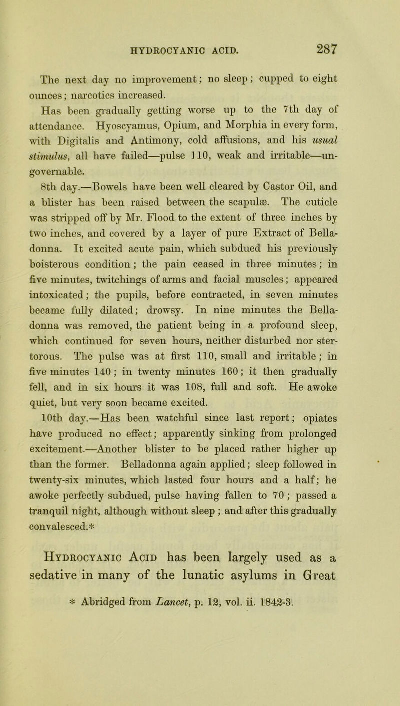 The next day no improvement; no sleep; cupped to eight ounces; narcotics increased. Has been gradually getting worse up to the 7th day ot attendance. Hyoscyamus, Opium, and Morphia in every form, wntli Digitalis and Antimony, cold affusions, and his usual stimulus, all have failed—pulse 110, weak and irritable—un- governable. 8th day.—Bowels have been well cleared by Castor Oil, and a blister has been raised between the scapulae. The cuticle was stripped off by Mr. Flood to the extent of three inches by two inches, and covered by a layer of pure Extract of Bella- donna. It excited acute pain, which subdued his previously boisterous condition; the pain ceased in three minutes; in five minutes, twitchings of arms and facial muscles; appeared intoxicated; the pupils, before contracted, in seven minutes became fully dilated; drowsy. In nine minutes the Bella- donna was removed, the patient being in a profound sleep, which continued for seven hours, neither disturbed nor ster- torous. The pulse was at first 110, small and irritable; in five minutes 140 ; in twenty minutes 160; it then gradually tell, and in six hours it was 108, full and soft. He awoke quiet, but very soon became excited. 10th day.—Has been watchful since last report; opiates have produced no effect; apparently sinking from prolonged excitement.—Another blister to be placed rather higher up than the former. Belladonna again applied; sleep followed in twenty-six minutes, which lasted four hours and a half; he awoke perfectly subdued, pulse having fallen to 70 ; passed a tranquil night, although without sleep ; and after this gradually convalesced.* Hydrocyanic Acid has been largely used as a sedative in many of the lunatic asylums in Great * Abridged from Lancet, p. 12, vol. ii. 1842-3.
