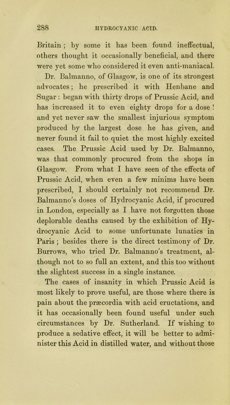 Britain ; by some it has been found ineffectual, others thought it occasionally beneficial, and there were yet some who considered it even anti-maniacal. Dr. Balmanno, of Glasgow, is one of its strongest advocates; he prescribed it with Henbane and Sugar : began with thirty drops of Prussic Acid, and has increased it to even eighty drops for a dose ! and yet never saw the smallest injurious symptom produced by the largest dose he has given, and never found it fail to quiet the most highly excited cases. The Prussic Acid used by Dr. Balmanno, was that commonly procured from the shops in Glasgow. From what I have seen of the effects of Prussic Acid, when even a few minims have been prescribed, I should certainly not recommend Dr. Balmanno's doses of Hydrocyanic Acid, if procured in London, especially as I have not forgotten those deplorable deaths caused by the exhibition of Hy- drocyanic Acid to some unfortunate lunatics in Paris ; besides there is the direct testimony of Dr. Burrows, who tried Dr. Balmanno's treatment, al- though not to so full an extent, and this too without the slightest success in a single instance. The cases of insanity in which Prussic Acid is most likely to prove useful, are those where there is pain about the prsecordia with acid eructations, and it has occasionally been found useful under such circumstances by Dr. Sutherland. If wishing to produce a sedative effect, it will be better to admi- nister this Acid in distilled water, and without those