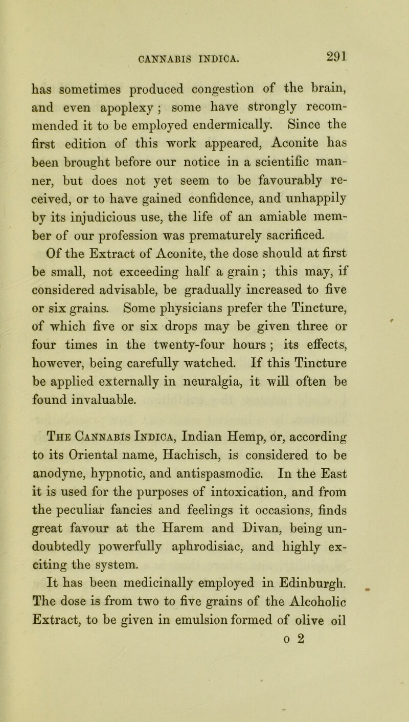 has sometimes produced congestion of the brain, and even apoplexy; some have strongly recom- mended it to be employed endermically. Since the first edition of this work appeared, Aconite has been brought before our notice in a scientific man- ner, but does not yet seem to be favourably re- ceived, or to have gained confidence, and unhappily by its injudicious use, the life of an amiable mem- ber of our profession was prematurely sacrificed. Of the Extract of Aconite, the dose should at first be small, not exceeding half a grain; this may, if considered advisable, be gradually increased to five or six grains. Some physicians prefer the Tincture, of which five or six drops may be given three or four times in the twenty-four hours ; its effects, however, being carefully watched. If this Tincture be applied externally in neuralgia, it will often be found invaluable. The Cannabis Indica, Indian Hemp, or, according to its Oriental name, Hachisch, is considered to be anodyne, hypnotic, and antispasmodic. In the East it is used for the purposes of intoxication, and from the peculiar fancies and feelings it occasions, finds great favour at the Harem and Divan, being un- doubtedly powerfully aphrodisiac, and highly ex- citing the system. It has been medicinally employed in Edinburgh. The dose is from two to five grains of the Alcoholic Extract, to be given in emulsion formed of olive oil o 2