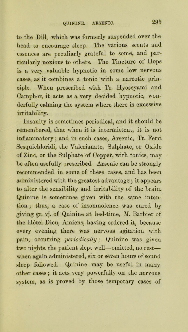 QUININE. ARSENIC. to the Dill, which was formerly suspended over the head to encourage sleep. The various scents and essences are peculiarly grateful to some, and par- ticularly noxious to others. The Tincture of Hops is a very valuable hypnotic in some low nervous cases, as it combines a tonic with a narcotic prin- ciple. When prescribed with Tr. Hyoscyami and Camphor, it acts as a very decided hypnotic, won- derfully calming the system where there is excessive irritability. Insanity is sometimes periodical, and it should be remembered, that when it is intermittent, it is not inflammatory; and in such cases, Arsenic, Tr. Ferri Sesquichloridi, the Valerianate, Sulphate, or Oxide of Zinc, or the Sulphate of Copper, with tonics, may be often usefully prescribed. Arsenic can be strongly recommended in some of these cases, and has been administered with the greatest advantage ; it appears to alter the sensibility and irritability of the brain. Quinine is sometimes given with the same inten- tion ; thus, a case of insomnolence was cured by giving gr. vj. of Quinine at bed-time, M. Barbier of the Hotel Dieu, Amiens, having ordered it, because every evening there was nervous agitation with pain, occurring periodically; Quinine was given two nights, the patient slept well—omitted, no rest— when again administered, six or seven hours of sound sleep followed. Quinine may be useful in many other cases; it acts very powerfully on the nervous system, as is proved by those temporary cases of