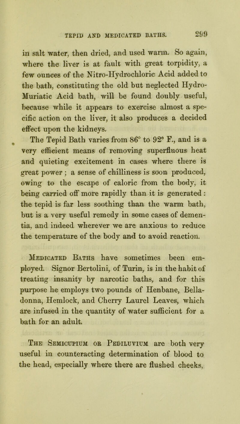 in salt water, then dried, and used warm. So again, where the liver is at fault with great torpidity, a few ounces of the Nitro-Hydrochloric Acid added to the bath, constituting the old but neglected Hydro- Muriatic Acid bath, will be found doubly useful, because while it appears to exercise almost a spe- cific action on the liver, it also produces a decided effect upon the kidneys. The Tepid Bath varies from 86° to 92° F., and is a very efficient means of removing superfluous heat and quieting excitement in cases where there is great power ; a sense of chilliness is soon produced, owing to the escape of caloric from the body, it being carried off more rapidly than it is generated : the tepid is far less soothing than the warm bath, but is a very useful remedy in some cases of demen- tia, and indeed wherever we are anxious to reduce the temperature of the body and to avoid reaction. Medicated Baths have sometimes been em- ployed. Signor Bertolini, of Turin, is in the habit of treating insanity by narcotic baths, and for this purpose he employs two pounds of Henbane, Bella- donna, Hemlock, and Cherry Laurel Leaves, which are infused in the quantity of water sufficient for a bath for an adult. The Semicupium or Pediluvium are both very useful in counteracting determination of blood to the head, especially where there are flushed cheeks,