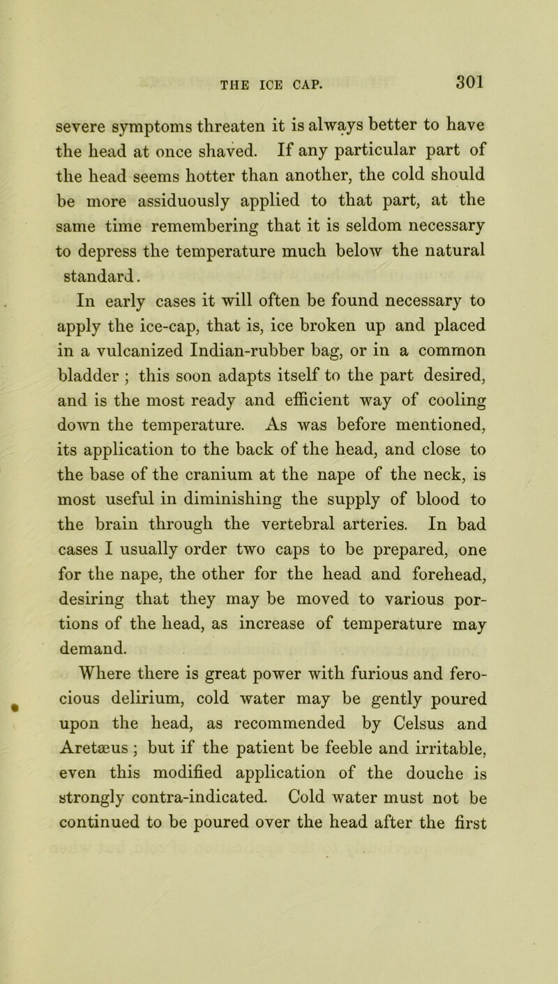 THE ICE CAP. SOI severe symptoms threaten it is always better to have the head at once shaved. If any particular part of the head seems hotter than another, the cold should be more assiduously applied to that part, at the same time remembering that it is seldom necessary to depress the temperature much below the natural standard. In early cases it will often be found necessary to apply the ice-cap, that is, ice broken up and placed in a vulcanized Indian-rubber bag, or in a common bladder ; this soon adapts itself to the part desired, and is the most ready and efficient way of cooling down the temperature. As was before mentioned, its application to the back of the head, and close to the base of the cranium at the nape of the neck, is most useful in diminishing the supply of blood to the brain through the vertebral arteries. In bad cases I usually order two caps to be prepared, one for the nape, the other for the head and forehead, desiring that they may be moved to various por- tions of the head, as increase of temperature may demand. Where there is great power with furious and fero- cious delirium, cold water may be gently poured upon the head, as recommended by Celsus and Aretaeus ; but if the patient be feeble and irritable, even this modified application of the douche is strongly contra-indicated. Cold water must not be continued to be poured over the head after the first