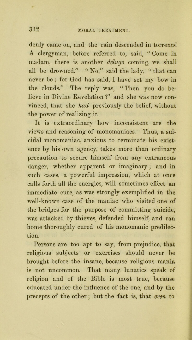 MORAL TREATMENT. denly came on, and the rain descended in torrents. A clergyman, before referred to, said, “ Come in madam, there is another deluge coming, we shall all be drowned/’ “ No/’ said the lady, “ that can never he ; for God has said, I have set my bow in the clouds.” The reply was, “ Then you do be- lieve in Divine Revelation ?” and she was now con- vinced, that she had previously the belief, without the power of realizing it. It is extraordinary how inconsistent are the views and reasoning of monomaniacs. Thus, a sui- cidal monomaniac, anxious to terminate his exist- ence by his own agency, takes more than ordinary precaution to secure himself from any extraneous danger, whether apparent or imaginary; and in such cases, a powerful impression, which at once calls forth all the energies, will sometimes effect an immediate cure, as was strongly exemplified in the well-known case of the maniac who visited one of the bridges for the purpose of committing suicide, was attacked by thieves, defended himself, and ran home thoroughly cured of his monomanic predilec- tion. Persons are too apt to say, from prejudice, that religious subjects or exercises should never be brought before the insane, because religious mania is not uncommon. That many lunatics speak of religion and of the Bible is most true, because educated under the influence of the one, and by the precepts of the other; but the fact is, that even to