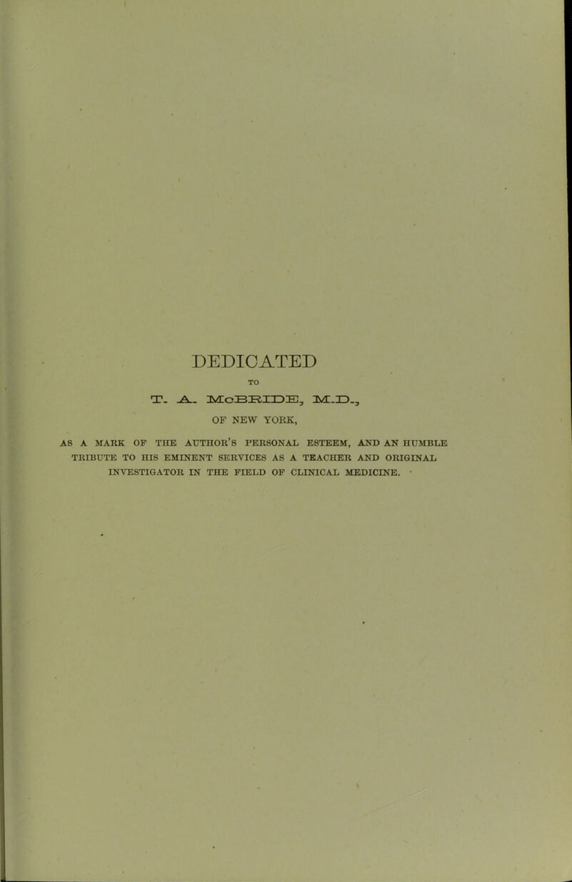 DEDICATED TO T- OF NEW YORK, AS A MARK OF THE AUTHOR’S PERSONAL ESTEEM, AND AN HUMBLE TRIBUTE TO HIS EMINENT SERVICES AS A TEACHER AND ORIGINAL INVESTIGATOR IN THE FIELD OF CLINICAL MEDICINE. •