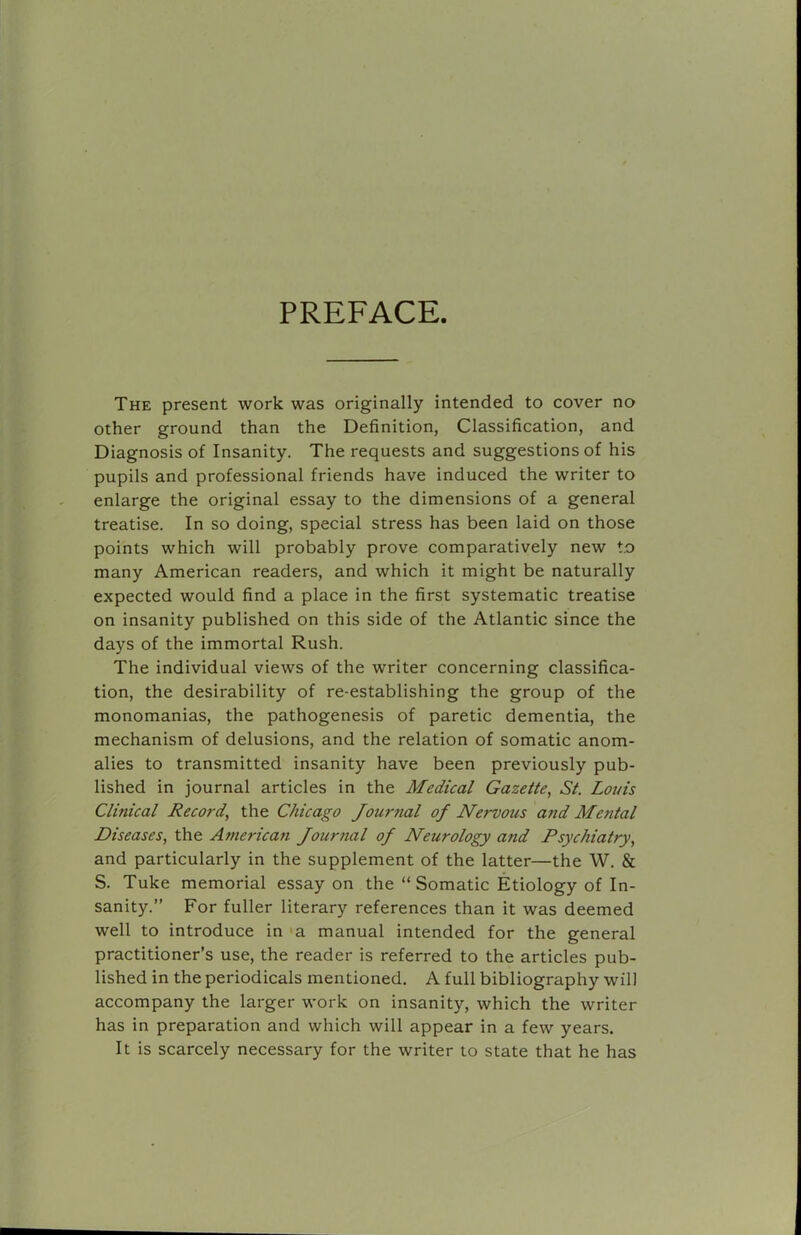 PREFACE The present work was originally intended to cover no other ground than the Definition, Classification, and Diagnosis of Insanity. The requests and suggestions of his pupils and professional friends have induced the writer to enlarge the original essay to the dimensions of a general treatise. In so doing, special stress has been laid on those points which will probably prove comparatively new t.o many American readers, and which it might be naturally expected would find a place in the first systematic treatise on insanity published on this side of the Atlantic since the days of the immortal Rush. The individual views of the writer concerning classifica- tion, the desirability of re-establishing the group of the monomanias, the pathogenesis of paretic dementia, the mechanism of delusions, and the relation of somatic anom- alies to transmitted insanity have been previously pub- lished in journal articles in the Medical Gazette, St. Loins Clinical Record, the Chicago Journal of Nervous and Mental Diseases, the American Journal of Neurology and Psychiatry, and particularly in the supplement of the latter—the W. & S. Tuke memorial essay on the “ Somatic Etiology of In- sanity.” For fuller literary references than it was deemed well to introduce in <a manual intended for the general practitioner’s use, the reader is referred to the articles pub- lished in the periodicals mentioned. A full bibliography will accompany the larger work on insanity, which the writer has in preparation and which will appear in a few years. It is scarcely necessary for the writer to state that he has