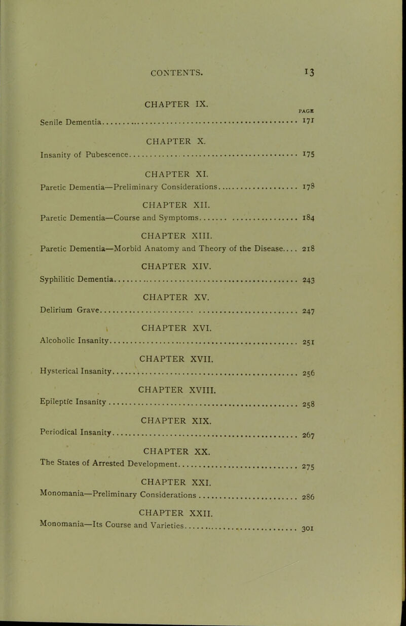 CHAPTER IX. PAGE Senile Dementia CHAPTER X. Insanity of Pubescence I75 CHAPTER XI. Paretic Dementia—Preliminary Considerations 178 CHAPTER XII. Paretic Dementia—Course and Symptoms 184 CHAPTER XIII. Paretic Dementia—Morbid Anatomy and Theory of the Disease 218 CHAPTER XIV. Syphilitic Dementia 243 CHAPTER XV. Delirium Grave 247 i CHAPTER XVI. Alcoholic Insanity 251 CHAPTER XVII. Hysterical Insanity 256 CHAPTER XVIII. Epileptic Insanity 258 CHAPTER XIX. Periodical Insanity 267 CHAPTER XX. I The States of Arrested Development 275 CHAPTER XXI. Monomania—Preliminary Considerations 286 CHAPTER XXII. Monomania—Its Course and Varieties 301