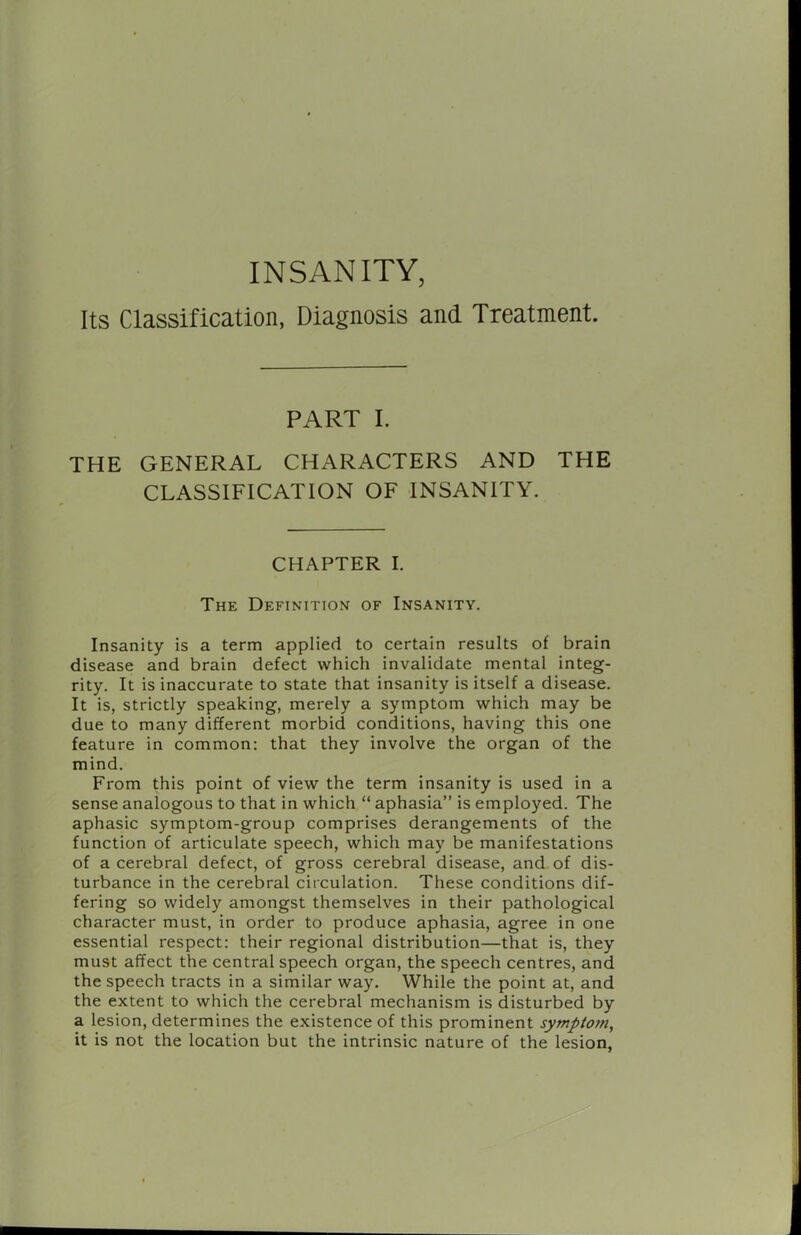 INSANITY, Its Classification, Diagnosis and Treatment. PART I. i \ THE GENERAL CHARACTERS AND THE CLASSIFICATION OF INSANITY. CHAPTER I. The Definition of Insanity. Insanity is a term applied to certain results of brain disease and brain defect which invalidate mental integ- rity. It is inaccurate to state that insanity is itself a disease. It is, strictly speaking, merely a symptom which may be due to many different morbid conditions, having this one feature in common; that they involve the organ of the mind. From this point of view the term insanity is used in a sense analogous to that in which “ aphasia” is employed. The aphasic symptom-group comprises derangements of the function of articulate speech, which may be manifestations of a cerebral defect, of gross cerebral disease, and of dis- turbance in the cerebral circulation. These conditions dif- fering so widely amongst themselves in their pathological character must, in order to produce aphasia, agree in one essential respect: their regional distribution—that is, they must affect the central speech organ, the speech centres, and the speech tracts in a similar way. While the point at, and the extent to which the cerebral mechanism is disturbed by a lesion, determines the existence of this prominent symptom, it is not the location but the intrinsic nature of the lesion,