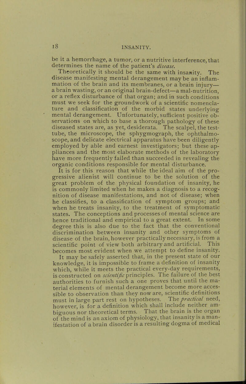 be it a hemorrhage, a tumor, or a nutritive interference, that determines the name of the patient’s disease. Theoretically it should be the same with insanity. The disease manifesting mental derangement maybe an inflam- mation of the brain and its membranes, or a brain injury— a brain wasting, or an original brain-defect—a mal-nutrition, or a reflex disturbance of that organ; and in such conditions must we seek for the groundwork of a scientific nomencla- ture and classification of the morbid states underlying mental derangement. Unfortunately, sufficient positive ob- servations on which to base a thorough pathology of these diseased states are, as yet, desiderata. The scalpel, the test- tube, the microscope, the sphygmograph, the ophthalmo- scope, and delicate electrical apparatus have been diligently employed by able and earnest investigators; but these ap- pliances and the most elaborate methods of the laboratory have more frequently failed than succeeded in revealing the organic conditions responsible for mental disturbance. It is for this reason that while the ideal aim of the pro- gressive alienist will continue to be the solution of the great problem of the physical foundation of insanity, he is commonly limited when he makes a diagnosis to a recog- nition of disease manifestations, and not of disease; when he classifies, to a classification of symptom groups; and when he treats insanity, to the treatment of symptomatic states. The conceptions and processes of mental science are hence traditional and empirical to a great extent. In some degree this is also due to the fact that the conventional discrimination between insanity and othey symptoms of disease of the brain, however practically necessary, is from a scientific point of view both arbitrary and artificial. This becomes most evident when we attempt to define insanity. It may be safely asserted that, in the present state of our knowledge, it is impossible to frame a definition of insanity which, while it meets the practical every-day requirements, is constructed on principles. The failure of the best authorities to furnish such a one proves that until the ma- terial elements of mental derangement become more acces- sible to observation than they noware, scientific definitions must in large part rest on hypotheses. The practical need, however, is for a definition which shall include neither am- biguous nor theoretical terms. That the brain is the organ of the mind is an axiom of physiology, that insanity is a man- ifestation of a brain disorder is a resulting dogma of medical