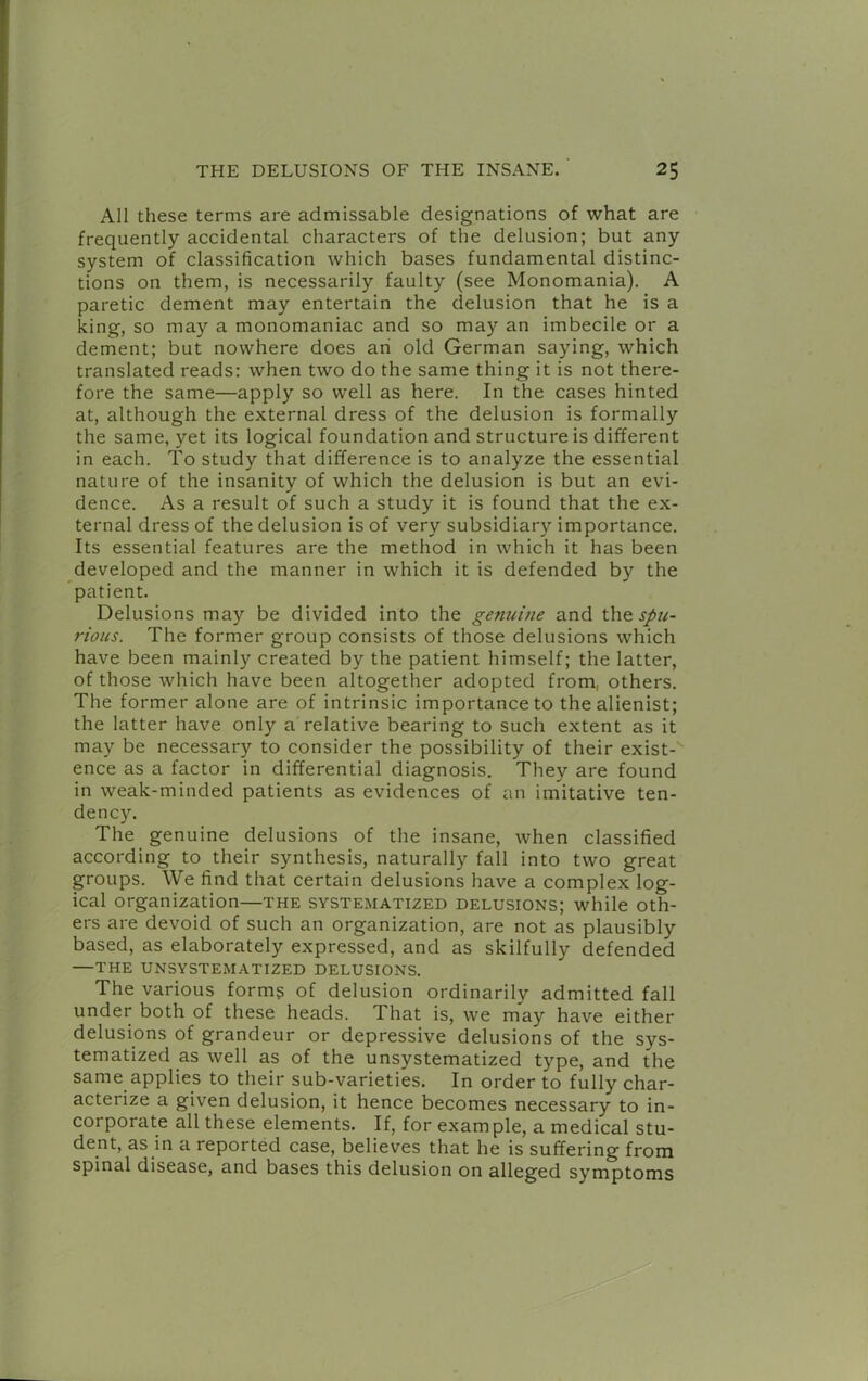 All these terms are admissable designations of what are frequently accidental characters of the delusion; but any system of classification which bases fundamental distinc- tions on them, is necessarily faulty (see Monomania). A paretic dement may entertain the delusion that he is a king, so may a monomaniac and so may an imbecile or a dement; but nowhere does an old German saying, which translated reads: when two do the same thing it is not there- fore the same—apply so well as here. In the cases hinted at, although the external dress of the delusion is formally the same, yet its logical foundation and structure is different in each. To study that difference is to analyze the essential nature of the insanity of which the delusion is but an evi- dence. As a result of such a study it is found that the ex- ternal dress of the delusion is of very subsidiary importance. Its essential features are the method in which it has been developed and the manner in which it is defended by the patient. Delusions may be divided into the gemiine and spu- rious. The former group consists of those delusions which have been mainly created by the patient himself; the latter, of those which have been altogether adopted from, others. The former alone are of intrinsic importance to the alienist; the latter have only a relative bearing to such extent as it may be necessary to consider the possibility of their exist- ence as a factor in differential diagnosis. They are found in weak-minded patients as evidences of an imitative ten- dency. The genuine delusions of the insane, when classified according to their synthesis, naturally fall into two great groups. We find that certain delusions have a complex log- ical organization—the systematized delusions; while oth- ers are devoid of such an organization, are not as plausibly based, as elaborately expressed, and as skilfully defended —THE UNSYSTEMATIZED DELUSIONS. The various forms of delusion ordinarily admitted fall under both of these heads. That is, we may have either delusions of grandeur or depressive delusions of the sys- tematized as well as of the unsystematized type, and the same applies to their sub-varieties. In order to fully char- acterize a given delusion, it hence becomes necessary to in- corporate all these elements. If, for example, a medical stu- dent, as in a reported case, believes that he is suffering from spinal disease, and bases this delusion on alleged symptoms