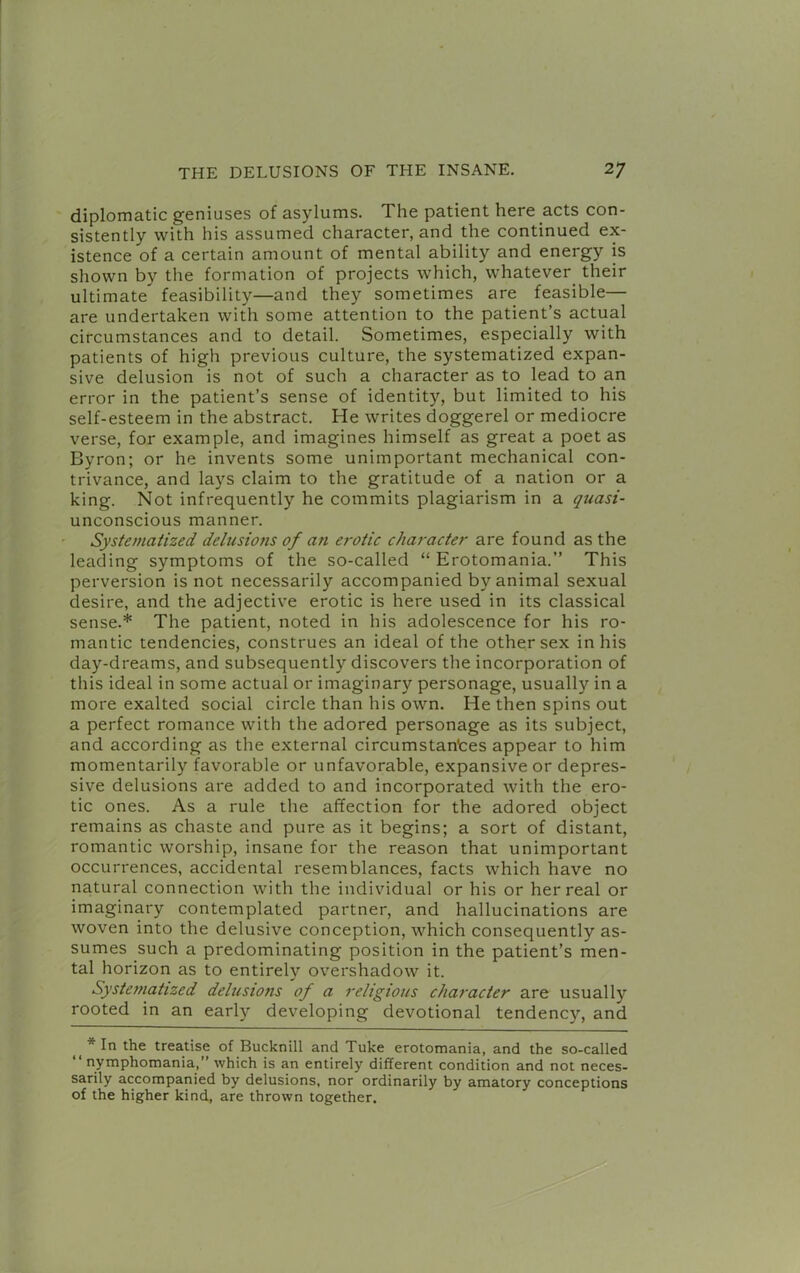 diplomatic geniuses of asylums. The patient here acts con- sistently with his assumed character, and the continued ex- istence of a certain amount of mental ability and energy is shown by the formation of projects which, whatever their ultimate feasibility—and they sometimes are feasible— are undertaken with some attention to the patient’s actual circumstances and to detail. Sometimes, especially with patients of high previous culture, the systematized expan- sive delusion is not of such a character as to lead to an error in the patient’s sense of identity, but limited to his self-esteem in the abstract. He writes doggerel or mediocre verse, for example, and imagines himself as great a poet as Byron; or he invents some unimportant mechanical con- trivance, and lays claim to the gratitude of a nation or a king. Not infrequently he commits plagiarism in a quasi- unconscious manner. Systematized delusions of an ei'Otic character are found as the leading symptoms of the so-called “ Erotomania.” This perversion is not necessarily accompanied by animal sexual desire, and the adjective erotic is here used in its classical sense.* The patient, noted in his adolescence for his ro- mantic tendencies, construes an ideal of the other sex in his day-dreams, and subsequently discovers the incorporation of this ideal in some actual or imaginary personage, usually in a more exalted social circle than his own. He then spins out a perfect romance with the adored personage as its subject, and according as the external circumstantes appear to him momentarily favorable or unfavorable, expansive or depres- sive delusions are added to and incorporated with the ero- tic ones. As a rule the affection for the adored object remains as chaste and pure as it begins; a sort of distant, romantic worship, insane for the reason that unimportant occurrences, accidental resemblances, facts which have no natural connection with the individual or his or her real or imaginary contemplated partner, and hallucinations are woven into the delusive conception, which consequently as- sumes such a predominating position in the patient’s men- tal horizon as to entirely overshadow it. Systematized delusions of a religious character are usually rooted in an early developing devotional tendency, and * In the treatise of Bucknill and Tuke erotomania, and the so-called nymphomania,” which is an entirely different condition and not neces- sarily accompanied by delusions, nor ordinarily by amatory conceptions of the higher kind, are thrown together.