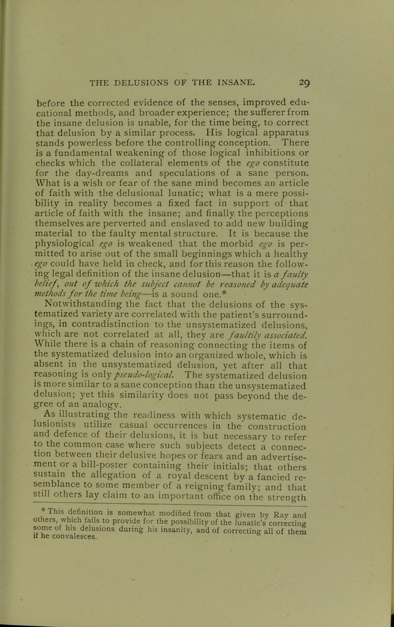 before the corrected evidence of the senses, improved edu- cational methods, and broader experience; the sufferer from the insane delusion is unable, for the time being, to correct that delusion by a similar process. His logical apparatus stands powerless before the controlling conception. There is a fundamental weakening of those logical inhibitions or checks which the collateral elements of the ego constitute for the day-dreams and speculations of a sane person. What is a wish or fear of the sane mind becomes an article of faith with the delusional lunatic; what is a mere possi- bility in reality becomes a fixed fact in support of that article of faith with the insane; and finally, the perceptions themselves are perverted and enslaved to add new building material to the faulty mental structure. It is because the physiological ego is weakened that the morbid ego is per- mitted to arise out of the small beginnings which a healthy .ego could have held in check, and for this reason the follow- ing legal definition of the insane delusion—that it is a faulty belief, out of which the subject cannot be reasoned by adequate methods for the time being—is a sound one.* Notwithstanding the fact that the delusions of the sys- tematized variety are correlated with the patient’s surround- ings, in contradistinction to the unsystematized delusions, which are not correlated at all, they are faultily associated. While there is a chain of reasoning connecting the items of the systematized delusion into an organized whole, which is absent in the unsystematized delusion, yet after all that reasoning is only pseudo-logical. The systematized delusion is more similar to a sane conception than the unsystematized delusion; yet this similarity does not pass beyond the de- gree of an analogv. As Ulustrating the readiness with which systematic de- lusionists utilize casual occurrences in the construction and defence of their delusions, it is but necessary to refer to the common case where such subjects detect a connec- tion between their delusive hopes or fears and an advertise- ment or a bill-poster containing their initials; that others sustain the allegation of a royal descent by a fancied re- semblance to some member of a reigning family; and that still others lay claim to an important office on the strength * This definition is somewhat modified from that given by Ray and others which fails to provide for the possibility of the lunatic’s correcting some of his delusions during his insanity, and of correcting all of them II he convalesces.