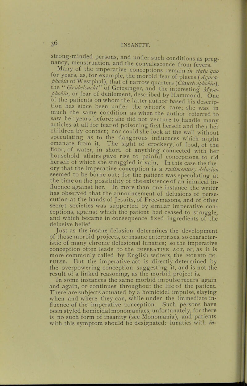 Strong-minded peisons, and under such conditions as preg- nancy, menstruation, and the convalescence from fevers. Many of the imperative conceptions remain in statu quo for years, as, for example, the morbid fear of places {^Agora- phobia of Westphal), that of narrow quarters {Claustrophobia), the “ Griibelsucht of Griesinger, and the interesting Myso'- phobia, or fear of defilement, described by Hammond. One of the patients on whom the latter author based his descrip- tion has since been under the writer's care; she was in much the same condition as when the author referred to saw hei years before; she did not venture to handle many articles at all for fear of poisoning first herself and then her children by contact; nor could she look at the wall without speculating as to the dangerous influences which might emanate from it. The sight of crockery, of food, of the floor, of water, in short, of anything connected with her household affairs gave rise to painful conceptions, to rid herself of which she struggled in vain. In this case the the- ory that the imperative conception is a rudimentary delusion seemed to be borne out; for the patient was speculating at the time on the possibility of the existence of an inimical in- fluence against her. In more than one instance the writer has observed that the announcement of delusions of perse- cution at the hands of Jesuits, of Free-masons, and of other secret societies was supported by similar imperative con- ceptions, against which the patient had ceased to struggle, and which became in consequence fixed ingredients of the delusive belief. Just as the insane delusion determines the development of those morbid projects, or insane enterprises, so character- istic of many chronic delusional lunatics; so the imperative conception often leads to the imperative act, or, as it is more commonly called by English writers, the morbid im- pulse. But the imperative act is directly determined by the overpowering conception suggesting it, and is not the result of a linked reasoning, as the morbid project is. In some instances the same morbid impulse recurs again and again, or continues throughout the life of the patient. There are subjects actuated by a homicidal impulse, slaying when and where they can, while under the immediate in- fluence of the imperative conception. Such persons have been styled homicidal monomaniacs, unfortunately, for there is no such form of insanity (see Monomania), and patients with this symptom should be designated: lunatics with in-