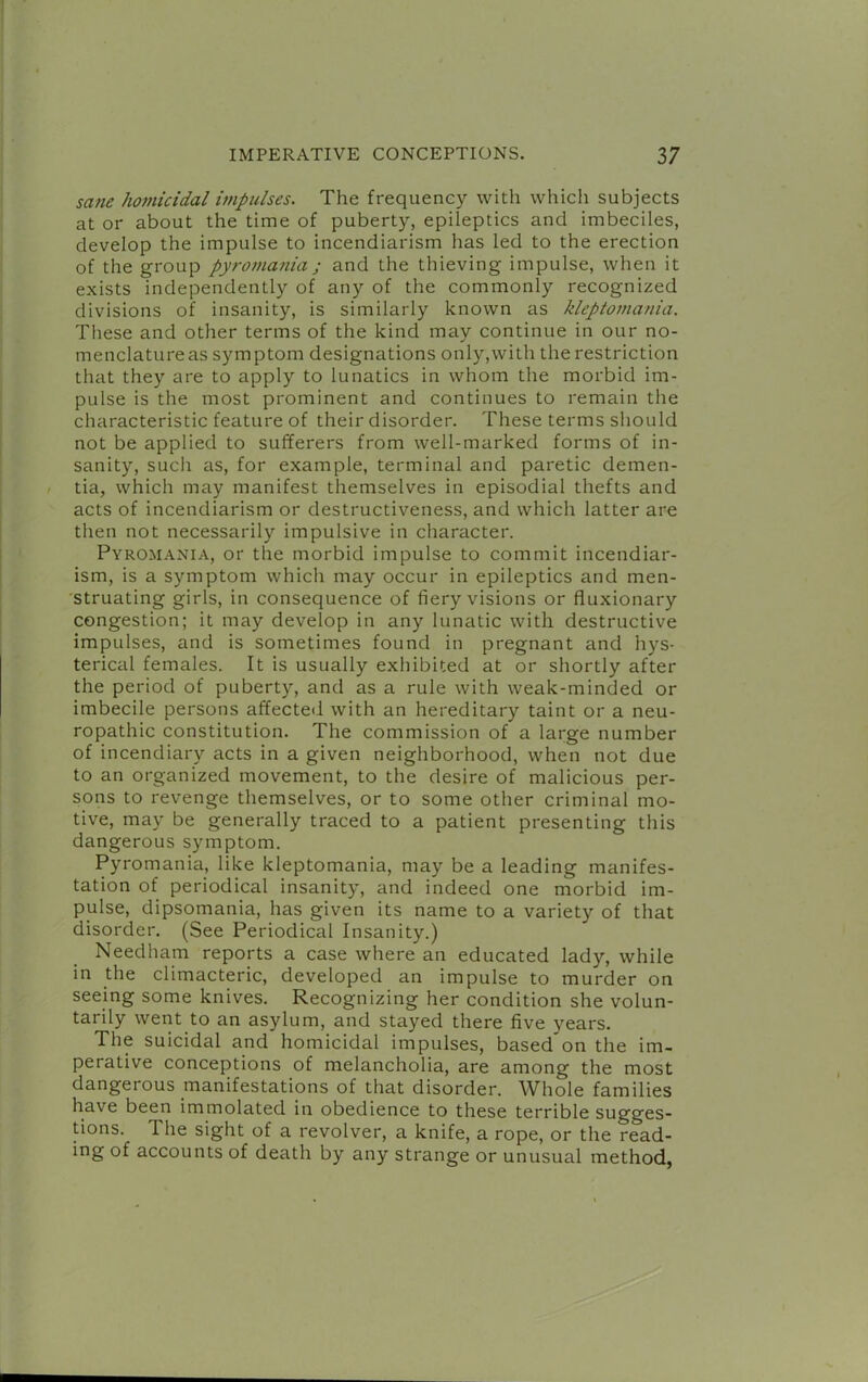 sane homicidal impulses. The frequency with whicli subjects at or about the time of puberty, epileptics and imbeciles, develop the impulse to incendiarism has led to the erection of the group pyromania ; and the thieving impulse, when it exists independently of any of the commonly recognized divisions of insanity, is similarly known as kleptomania. These and other terms of the kind may continue in our no- menclature as symptom designations only,with the restriction that they are to apply to lunatics in whom the morbid im- pulse is the most prominent and continues to remain the characteristic feature of their disorder. These terms should not be applied to sufferers from well-marked forms of in- sanity, such as, for example, terminal and paretic demen- tia, which may manifest themselves in episodial thefts and acts of incendiarism or destructiveness, and which latter are then not necessarily impulsive in character. Pyromania, or the morbid impulse to commit incendiar- ism, is a symptom which may occur in epileptics and men- struating girls, in consequence of fiery visions or fluxionary congestion; it may develop in any lunatic with destructive impulses, and is sometimes found in pregnant and hys- terical females. It is usually exhibited at or shortly after the period of puberty, and as a rule with weak-minded or imbecile persons affecteil with an hereditary taint or a neu- ropathic constitution. The commission of a large number of incendiary acts in a given neighborhood, when not due to an organized movement, to the desire of malicious per- sons to revenge themselves, or to some other criminal mo- tive, may be generally traced to a patient presenting this dangerous symptom. Pyromania, like kleptomania, may be a leading manifes- tation of periodical insanity, and indeed one morbid im- pulse, dipsomania, has given its name to a variety of that disorder. (See Periodical Insanity.) Needham reports a case where an educated lady, while in the climacteric, developed an impulse to murder on seeing some knives. Recognizing her condition she volun- tarily went to an asylum, and stayed there five years. The suicidal and homicidal impulses, based on the im- perative conceptions of melancholia, are among the most dangerous manifestations of that disorder. Whole families have been immolated in obedience to these terrible sugges- tions. The sight of a revolver, a knife, a rope, or the read- ing of accounts of death by any strange or unusual method,