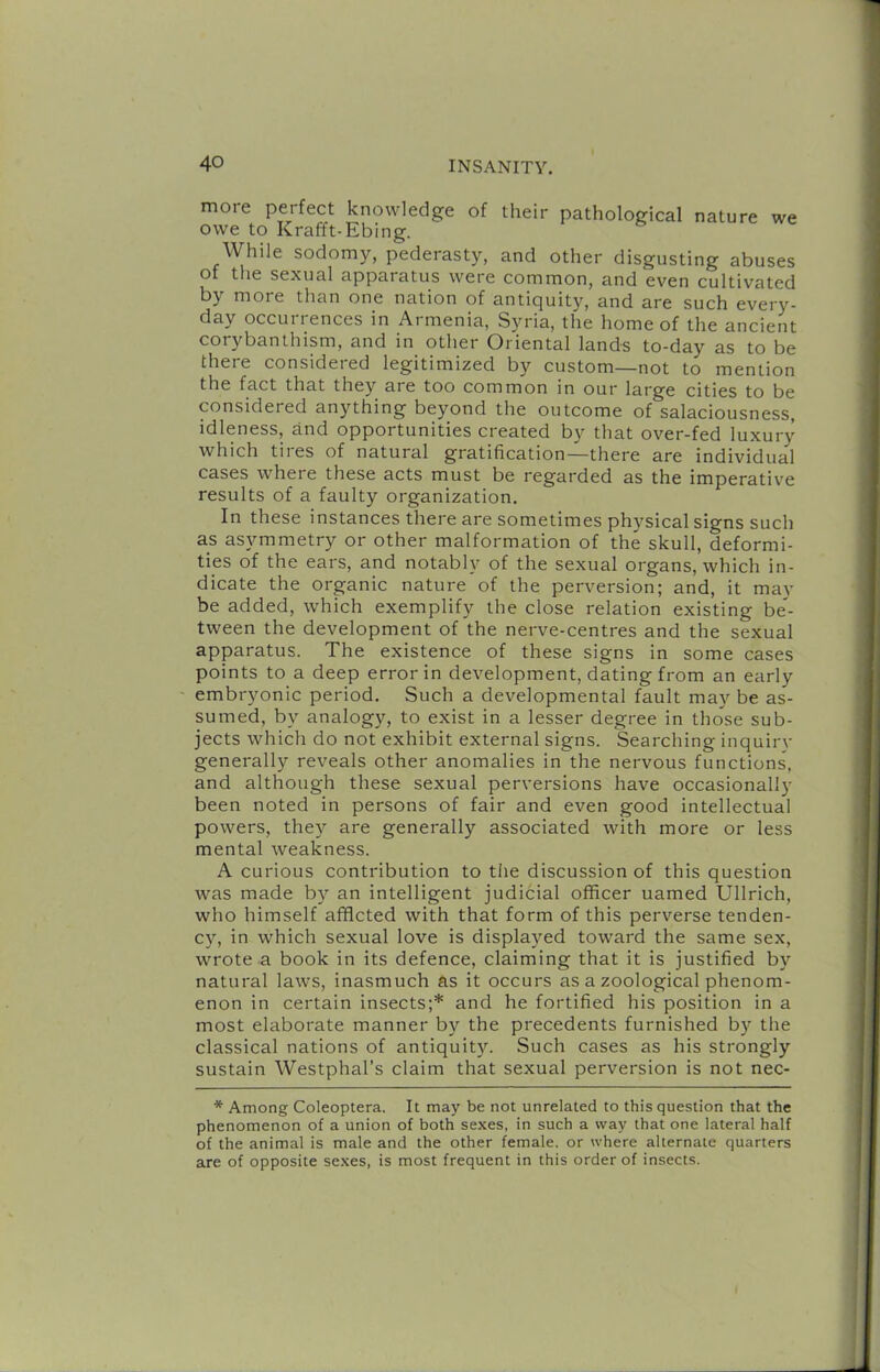 more perfect knowledge of their pathological nature we owe to Krafft-Ebing. While sodomy, pederasty, and other disgusting abuses of tlie sexual apparatus were common, and even cultivated by more than one nation of antiquity, and are such every- day occui I ences in Aimenia, Syria, the home of the ancient corybanthism, and in other Oriental lands to-day as to be there considered legitimized by custom—not to mention the fact that they are too common in our large cities to be considered anything beyond the outcome of salaciousness, idleness, and opportunities created by that over-fed luxury which tires of natural gratification—there are individual cases where these acts must be regarded as the imperative results of a faulty organization. In these instances there are sometimes physical signs such as asymmetry or other malformation of the skull, deformi- ties of the ears, and notably of the sexual organs, which in- dicate the organic nature of the perversion; and, it may be added, which exemplify the close relation existing be- tween the development of the nerve-centres and the sexual apparatus. The existence of these signs in some cases points to a deep error in development, dating from an early embryonic period. Such a developmental fault may be as- sumed, by analogy, to exist in a lesser degree in those sub- jects which do not exhibit external signs. Searching inquirv generally reveals other anomalies in the nervous functions, and although these sexual perversions have occasional!)' been noted in persons of fair and even good intellectual powers, they are generally associated with more or less mental weakness. A curious contribution to the discussion of this question was made by an intelligent judicial officer uamed Ullrich, who himself affleted with that form of this perverse tenden- cy, in which sexual love is displayed toward the same sex, wrote a book in its defence, claiming that it is justified by natural laws, inasmuch as it occurs as a zoological phenom- enon in certain insects;* and he fortified his position in a most elaborate manner by the precedents furnished by the classical nations of antiquity. Such cases as his strongly sustain Westphal’s claim that sexual perversion is not nec- * Among Coleoptera. It may be not unrelated to this question that the phenomenon of a union of both sexes, in such a way that one lateral half of the animal is male and the other female, or where alternate quarters are of opposite sexes, is most frequent in this order of insects.