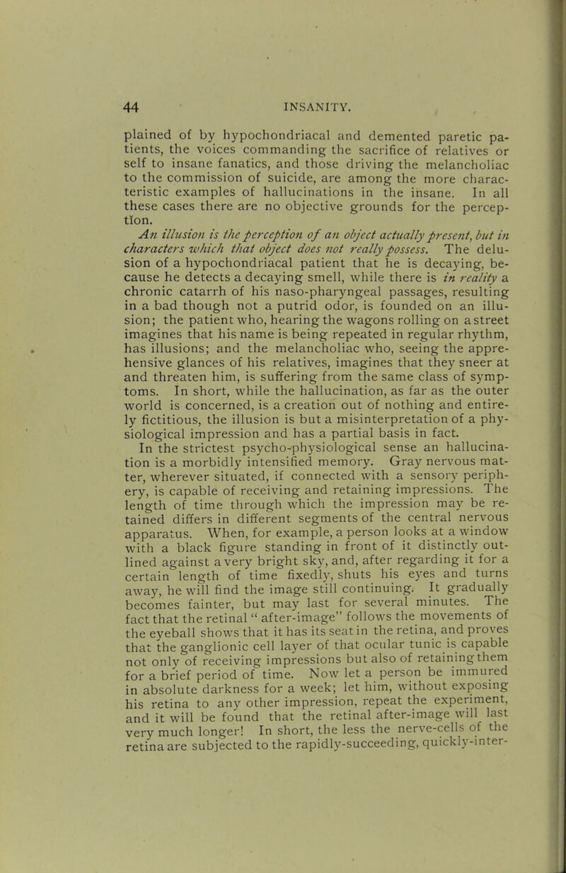 plained of by hypochondriacal and demented paretic pa- tients, the voices commanding the sacrifice of relatives or self to insane fanatics, and those driving the melancholiac to the commission of suicide, are among the more charac- teristic examples of hallucinations in the insane. In all these cases there are no objective grounds for the percep- tion. An illusion is the perception of an object actually present, but in characters which that object does not really possess. The delu- sion of a hypochondriacal patient that he is decaying, be- cause he detects a decaying smell, while there is in reality a chronic catarrh of his naso-pharyngeal passages, resulting in a bad though not a putrid odor, is founded on an illu- sion; the patient who, hearing the wagons rolling on a street imagines that his name is being repeated in regular rhythm, has illusions; and the melancholiac who, seeing the appre- hensive glances of his relatives, imagines that they sneer at and threaten him, is suffering from the same class of symp- toms. In short, while the hallucination, as far as the outer world is concerned, is a creation out of nothing and entire- ly fictitious, the illusion is but a misinterpretation of a phy- siological impression and has a partial basis in fact. In the strictest psycho^physiological sense an hallucina- tion is a morbidly intensified memory. Gray nervous mat- ter, wherever situated, if connected with a sensory periph- ery, is capable of receiving and retaining impressions. The length of time through which the impression may be re- tained differs in different segments of the central nervous apparatus. When, for example, a person looks at a window with a black figure standing in front of it distinctly out- lined against a very bright sky, and, after regarding it for a certain length of time fixedly, shuts his eyes and turns away, he will find the image still continuing. It gradually becomes fainter, but may last for several minutes. The fact that the retinal “ after-image” follows the movements of the eyeball shows that it has its seat in the retina, and proves that the ganglionic cell layer of that ocular tunic is capable not only of receiving impressions but also of retainingthem for a brief period of time. Now let a person be immured in absolute darkness for a week; let him, without exposing his retina to any other impression, repeat the experiment, and it will be found that the retinal after-image will last very much longer! In short, the less the nerve-cells of the retina are subjected to the rapidly-succeeding, quickly-inter-