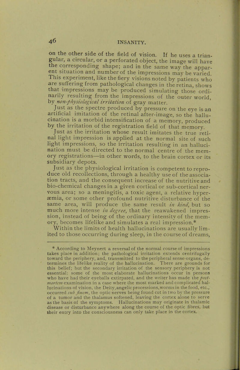 on the other side of the field of vision. If he uses a trian- gular, a circular, or a perforated object, the image will have the corresponding shape; and in the same way the appar- ent situation and number of the impressions may be varied. This experiment, like the fiery visions noted by patients who are suffering from pathological changes in the retina, shows that impressions may be produced simulating those ordi- narily resulting from the impressions of the outer world, by non-physiological irritation of gray matter. ' Just as the spectre produced by pressure on the eye is an artificial imitation of the retinal after-image, so the hallu- cination is a morbid intensification of a memory, produced by the irritation of the registration field of that memory. Just as the irritation whose result imitates the true reti- nal light impression is applied at the normal site of such light impressions, so the irritation resulting in an halluci- nation must be directed to the normal centre of the mem- ory registrations—in other words, to the brain cortex or its subsidiary depots. Just as the physiological irritation is competent to repro- duce old recollections, through a healthy use of the associa- tion tracts, and the consequent increase of the nutritive and bio-chemical changes in a given cortical or sub-cortical ner- vous area; so a meningitis, a toxic agent, a relative hyper- aemia, or some other profound nutritive disturbance of the same area, will produce the same result in kind, but so much more intense in degree, that the reawakened impres- sion, instead of being of the ordinary intensity of the mem- ory, becomes lifelike and simulates a real impression.* Within the limits of health hallucinations are usually lim- ited to those occurring during sleep, in the course of dreams. * According to Meynert a reversal of the normal course of impressions takes place in addition; the pathological irritation extends centrifugally toward the periphery, and, transmitted to the peripheral sense-organs, de- termines the lifelike reality of the hallucination. There are grounds for this belief; but the secondary irritation of the sensory periphery is not essential; some of the most elaborate hallucinations occur in persons who have had their eyeballs extirpated, and the writer has made the post- mortem examination in a case where the most marked and complicated hal- lucinations of vision, the Deity,angelic processions,worms in the food, etc., occurred sub fincm, the optic nerves being found cut in two by the pressure of a tumor and the thalamus softened, leaving the corte.x alone to serve as the basis of the symptoms. Hallucinations may originate in thalamic disease or disturbance anywhere along the course of the optic fibres, but their entry into the consciousness can only take place in the cortex.