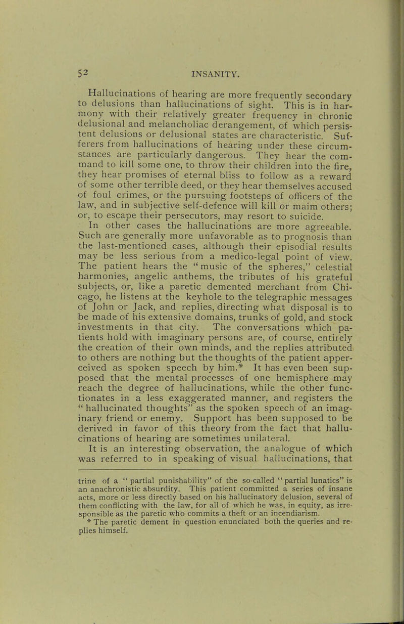 Hallucinations of hearing are more frequently secondary to delusions than hallucinations of sight. This is in har- mony with their relatively greater frequency in chronic delusional and melancholiac derangement, of which persis- tent delusions or delusional states are characteristic. Suf- ferers from hallucinations of hearing under these circum- stances are particularly dangerous. They hear the com- mand to kill some one, to throw their children into the fire, they hear promises of eternal bliss to follow as a reward of some other terrible deed, or they hear themselves accused of foul crimes, or the pursuing footsteps of officers of the law, and in subjective self-defence will kill or maim others; or, to escape their persecutors, may resort to suicide. In other cases the hallucinations are more agreeable. Such are generally more unfavorable as to prognosis than the last-mentioned cases, although their episodial results may be less serious from a medico-legal point of view. The patient hears the “ music of the spheres,” celestial harmonies, angelic anthems, the tributes of his grateful subjects, or, like a paretic demented merchant from Chi- cago, he listens at the keyhole to the telegraphic messages of John or Jack, and replies, directing what disposal is to be made of his extensive domains, trunks of gold, and stock investments in that city. The conversations which pa- tients hold with imaginary persons are, of course, entirely the creation of their own minds, and the replies attributed to others are nothing but the thoughts of the patient apper- ceived as spoken speech by him.* * It has even been sup- posed that the mental processes of one hemisphere may reach the degree of hallucinations, while the other func- tionates in a less exaggerated manner, and registers the “ hallucinated thoughts” as the spoken speech of an imag- inary friend or enemy. Support has been supposed to be derived in favor of this theory from the fact that hallu- cinations of hearing are sometimes unilateral. It is an interesting observation, the analogue of which was referred to in speaking of visual hallucinations, that trine of a “partial punishability” of the so-called “ partial lunatics” is an anachronistic absurdity. This patient committed a series of insane acts, more or less directly based on his hallucinatory delusion, several of them conflicting with the law, for all of which he was, in equity, as irre- sponsible as the paretic who commits a theft or an incendiarism. * The paretic dement in question enunciated both the queries and re- plies himself.