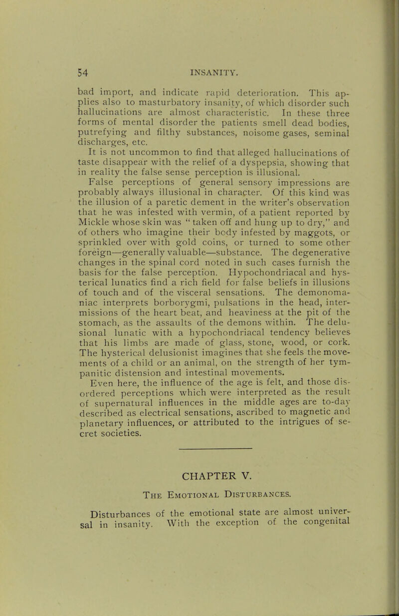 bad import, and indicate rapid deterioration. This ap- plies also to masturbatory insanity, of which disorder such hallucinations are almost cliarcicleristic. In these three forms of mental disorder the patients smell dead bodies, putrefying and filthy substances, noisome gases, seminal discharges, etc. It is not uncommon to find that alleged hallucinations of taste disappear with the relief of a dyspepsia, showing that in reality the false sense perception is illusional. False perceptions of general sensory impressions are probably always illusional in charapter. Of this kind was the illusion of a paretic dement in the writer’s observation that he was infested with vermin, of a patient reported by Mickle whose skin was “ taken off and hung up to dry,” and of others who imagine their body infested by maggots, or sprinkled over with gold coins, or turned to some other foreign—generally valuable—substance. The degenerative changes in the spinal cord noted in such cases furnish the basis for the false perception. H5'’pochondriacal and hys- terical lunatics find a rich field for false beliefs in illusions of touch and of the visceral sensations. The demonoma- niac interprets borboi'3'gmi, pulsations in the head, inter- missions of the heart beat, and heaviness at the pit of the stomach, as the assaults of the demons within. The delu- sional lunatic with a hj'pochondriacal tendency believes that his limbs are made of glass, stone, wood, or cork. The hysterical delusionist imagines that she feels the move- ments of a child or an animal, on the strength of her tym- panitic distension and intestinal movements. Even here, the influence of the age is felt, and those dis- ordered perceptions which were interpreted as the result of supernatural influences in the middle ages are to-day described as electrical sensations, ascribed to magnetic and planetary influences, or attributed to the intrigues of se- cret societies. CHAPTER V. The Emotional Disturbances. Disturbances of the emotional state are almost univer- sal in insanity. With the exception of the congenital