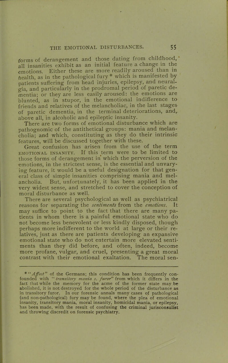 ^orms of derangement and those dating from childhood, * all insanities exhibit as an initial feature a change in the emotions. Either these are more readily aroused than in health, as in the pathological fury* which is manifested by patients suffering from head injuries, epilepsy, and neural- gia, and particularly in the prodromal period of paretic de- mentia; or they are less easily aroused: the emotions are blunted, as in stupor, in the emotional indifference to friends and relatives of the melancholiac, in the last stages of paretic dementia, in the terminal deteriorations, and,, above all, in alcoholic and epileptic insanity. There are two forms of emotional disturbance which are pathognomic of the antithetical groups: mania and melan- cholia; and which, constituting as they do their intrinsic features, will be discussed together with these. Great confusion has arisen from the use of the term EMOTIONAL INSANITY. If this term were to be limited to those forms of derangement in’ which the perversion of the ■emotions, in the strictest sense, is the essential and unvary- ing feature, it would be a useful designation for that gen- eral class of simple insanities comprising mania and mel- ancholia. But, unfortunately, it has been applied in the very widest sense, and stretched to cover the conception of moral disturbance as well. There are several psychological as well as psychiatrical reasons for separating the sentiments from the emotions. It may suffice to point to the fact that there are many pa- tients in whom there is a painful emotional state who do not become less benevolent or less kindly disposed, though perhaps more indifferent to the world at large or their re- latives, just as there are patients developing an expansive emotional state who do not entertain more elevated senti- ments than they did before, and often, indeed, become more profane, vulgar, and cruel, presenting a great moral contrast with their emotional exaltation. The moral sen- *“Affect” of the Germans; this condition has been frequently con- founded with “ transitory 7tiania s. furor^' from which it differs in the fact that while the memory for the acme of the former state may be abolished, it is not destroyed for the whole period of the disturbance as in transitory furor. In our forensic annals many cases of pathological (and non-pathological) fury may be found, where the plea of emotional insanity, transitory mania, moral insanity, homicidal mania, or epilepsy, has been made, with the result of confusing the criminal jurisconsulist and throwing discredit on forensic psychiatry.