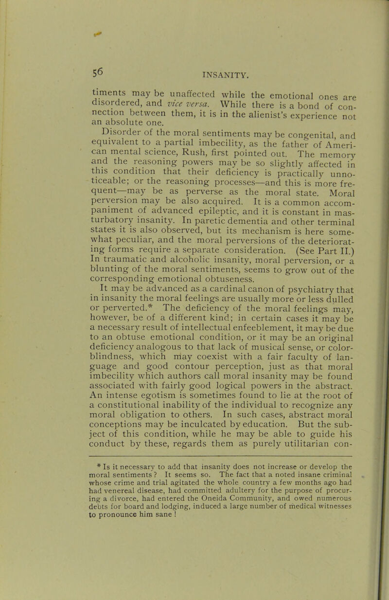 timents may be unaffected while the emotional ones are disordered, and vice versa. While there is a bond of con- nection between them, it is in the alienist’s experience not an absolute one. Disorder of the moral sentiments may be congenital, and equivalent to a partial imbecility, as the father of Ameri- can mental science. Rush, first pointed out. The memory and the reasoning powers may be so slightly affected in this condition that their deficiency is practically unno- ticeable; or the reasoning processes—and this is more fre- quent—may be as perverse as the moral state. Moral perversion may be also acquired. It is a common accom- paniment of advanced epileptic, and it is constant in mas- turbatory insanity. In paretic dementia and other terminal states it is also observed, but its mechanism is here some- what peculiar, and the moral perversions of the deteriorat- ing forms require a separate consideration. (See Part II.) In traumatic and alcoholic insanity, moral perversion, or a blunting of the moral sentiments, seems to grow out of the corresponding emotional obtuseness. It may be advanced as a cardinal canon of psychiatry that in insanity the moral feelings are usually more or less dulled or perverted.* The deficiency of the moral feelings may, however, be of a different kind; in certain cases it may be a necessary result of intellectual enfeeblement, it may be due to an obtuse emotional condition, or it may be an original deficiency analogous to that lack of musical sense, or color- blindness, which niay coexist with a fair faculty of lan- guage and good contour perception, just as that moral imbecility which authors call moral insanity may be found associated with fairly good logical powers in the abstract. An intense egotism is sometimes found to lie at the root of a constitutional inability of the individual to recognize any moral obligation to others. In such cases, abstract moral conceptions may be inculcated by education. But the sub- ject of this condition, while he may be able to guide his conduct by these, regards them as purely utilitarian con- * Is it necessary to add that insanity does not increase or develop the moral sentiments ? It seems so. The fact that a noted insane criminal whose crime and trial agitated the whole country a few months ago had had venereal disease, had committed adultery for the purpose of procur- ing a divorce, had entered the Oneida Community, and owed numerous debts for board and lodging, induced a large number of medical witnesses to pronounce him sane !